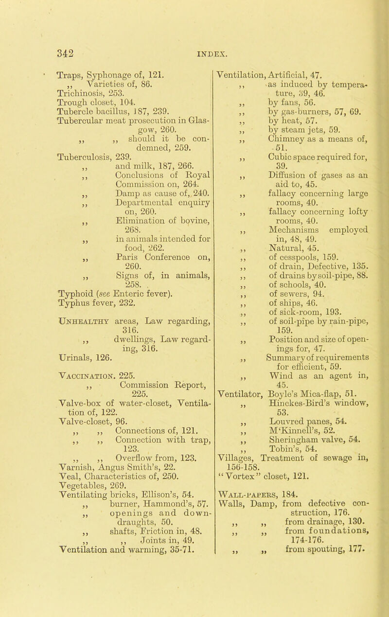 Traps, Syplionage of, 121. ,, Varieties of, 86. Trichinosis, 253. Trough closet, 104. Tubercle bacillus, 187, 239. Tubercular meat prosecution in Glas- gow, 260. ,, ,, should it be con- demned, 259. Tuberculosis, 239. ,, and milk, 187, 266. ,, Conclusions of Royal Commission on, 264. ,, Damp as cause of,, 240. „ Departmental enquiry on, 260. ,, Elimination of bovine, 268. ,, in animals intended for food, 262. ,, Paris Conference on, 260. ,, Signs of, in animals, 258. . Typhoid (see Enteric fever). Typhus fever, 232. Unhealthy areas, Law regarding, 316. ,, dwellings, Law regard- ing, 316. Urinals, 126. Vaccination. 225. ,, Commission Report, 225. Valve-box of water-closet, Ventila- tion of, 122. Valve-closet, 96. ,, ,, Connections of, 121. ,, ,, Connection with trap, 123. ,, ,, Overflow from, 123. Varnish, Angus Smith’s, 22. Veal, Characteristics of, 250. Vegetables, 269. Ventilating bricks, Ellison’s, 54. ,, burner, Hammond’s, 57. ,, openings and down- draughts, 50. ,, shafts, Eriction in, 48. ,, ,, Joints in, 49. Ventilation and warming, 35-7 L Ventilation, Artificial, 47. ,, as induced by tempera- ture, 39, 46. ,, by fans, 56. ,, by gas-burners, 57, 69. ,, by heat, 57. „ by steam jets, 59. ,, Chimney as a means of, 51. ,, Cubic space required for, 39. ,, Diffusion of gases as an aid to, 45. ,, fallacy concerning large rooms, 40. ,, fallacy concerning lofty rooms, 40. ,, Mechanisms employed in, 48, 49. ,, Natural, 45. ,, of cesspools, 159. ,, of drain, Defective, 135. ,, of drains by soil-pipe, 88. ,, of schools, 40. ,, of sewers, 94. ,, of ships, 46. ,, of sick-room, 193. ,, of soil-pipe by rain-pipe, 159. ,, Position and size of open- ings for, 47. ,, Summary of requirements for efficient, 59. ,, Wind as an agent in, 45. Ventilator, Boyle’s Mica-flap, 51. ,, Hinckes-Bird’s -window, 53. ,, Louvred panes, 54. ,, Mflvinnell’s, 52. ,, Sheringham valve, 54. ,, Tobin’s, 54. Villages, Treatment of sewage in, 156-158. “Vortex” closet, 121. Wall-papers, 184. Walls, Damp, from defective con- struction, 176. ,, ,, from drainage, 130. ,, ,, from foundations, 174-176. ,, „ from spouting, 177-