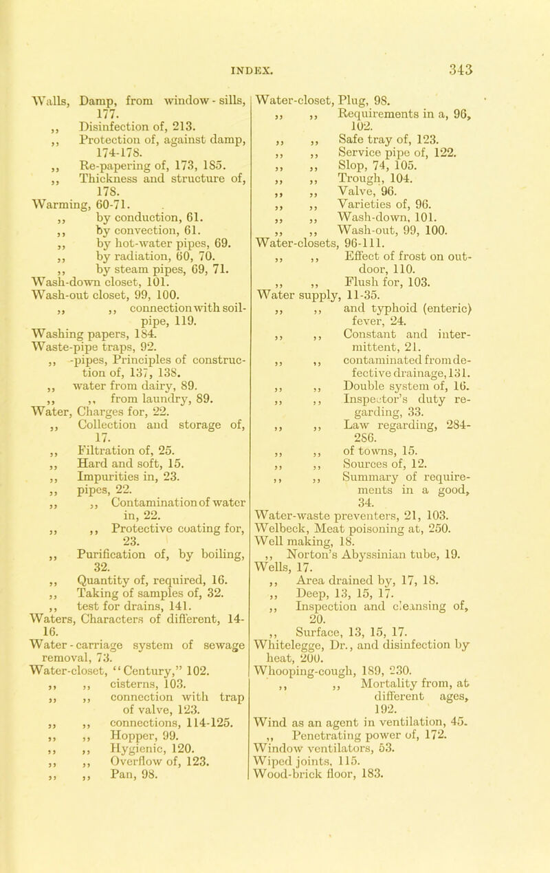 Walls, Damp, from window - sills, 177. ,, Disinfection of, 213. „ Protection of, against damp, 174-178. ,, Re-papering of, 173, 185. ,, Thickness and structure of, 17S. Warming, 60-71. ,, by conduction, 61. ,, by convection, 61. ,, by hot-water pipes, 69. ,, by radiation, 60, 70. ,, by steam pipes, 69, 71. Wash-down closet, 101. Wash-out closet, 99, 100. ,, ,, connection with soil- pipe, 119. Washing papers, 184. Waste-pipe traps, 92. ,, -pipes, Principles of construc- tion of, 137, 138. ,, water from dairy, 89. ,, ,, from laundry, 89. Water, Charges for, 22. ,, Collection and storage of, 17. ,, Filtration of, 25. ,, Hard and soft, 15. ,, Impurities in, 23. „ pipes, 22. ,, ,, Contamination of water in, 22. ,, ,, Protective coating for, 23. ,, Purification of, by boiling, 32. ,, Quantity of, required, 16. ,, Taking of samples of, 32. ,, test for drains, 141. Waters, Characters of different, 14- 16. Water-carriage system of sewage removal, 73. Water-closet, “Century,” 102. ,, ,, cisterns, 103. ,, ,, connection with trap of valve, 123. „ ,, connections, 114-125. ,, ,, Hopper, 99. ,, ,, Hygienic, 120. ,, ,, Overflow of, 123. „ ,, Pan, 98. Water-closet, Plug, 9S. „ ,, Requirements in a, 96, 102. ,, ,, Safe tray of, 123. ,, ,, Service pipe of, 122. ,, ,, Slop, 74, 105. „ „ Trough, 104. ,, „ Valve, 96. ,, ,, Varieties of, 96. ,, ,, Wash-down, 101. ,, ,, Wash-out, 99, 100. Water-closets, 96-111. ,, ,, Effect of frost on out- door, 110. ,, ,, Flush for, 103. Water supply, 11-35. ,, ,, and typhoid (enteric) fever, 24. ,, ,, Constant and inter- mittent, 21. ,, ,, contaminated from de- fective drainage, 131. ,, ,, Double system of, 16. ,, ,, Inspector’s duty re- garding, 33. ,, ,, Law regarding, 284- 256. ,, ,, of towns, 15. ,, ,, Sources of, 12. ,, ,, Summary of require- ments in a good, 34. Water-waste preventers, 21, 103. Welbeck, Meat poisoning at, 250. Well making, 18. ,, Norton’s Abyssinian tube, 19. Wells, 17. ,, Area drained by, 17, 18. ,, Deep, 13, 15, 17. ,, Inspection and cleansing of, 20. ,, Surface, 13, 15, 17. Whitelegge, Dr., and disinfection by heat, 200. Whooping-cough, 189, 230. ,, ,, Mortality from, at different ages, 192. Wind as an agent in ventilation, 45- „ Penetrating power of, 172. Window ventilators, 53. Wiped joints, 115. Wood-brick floor, 183.