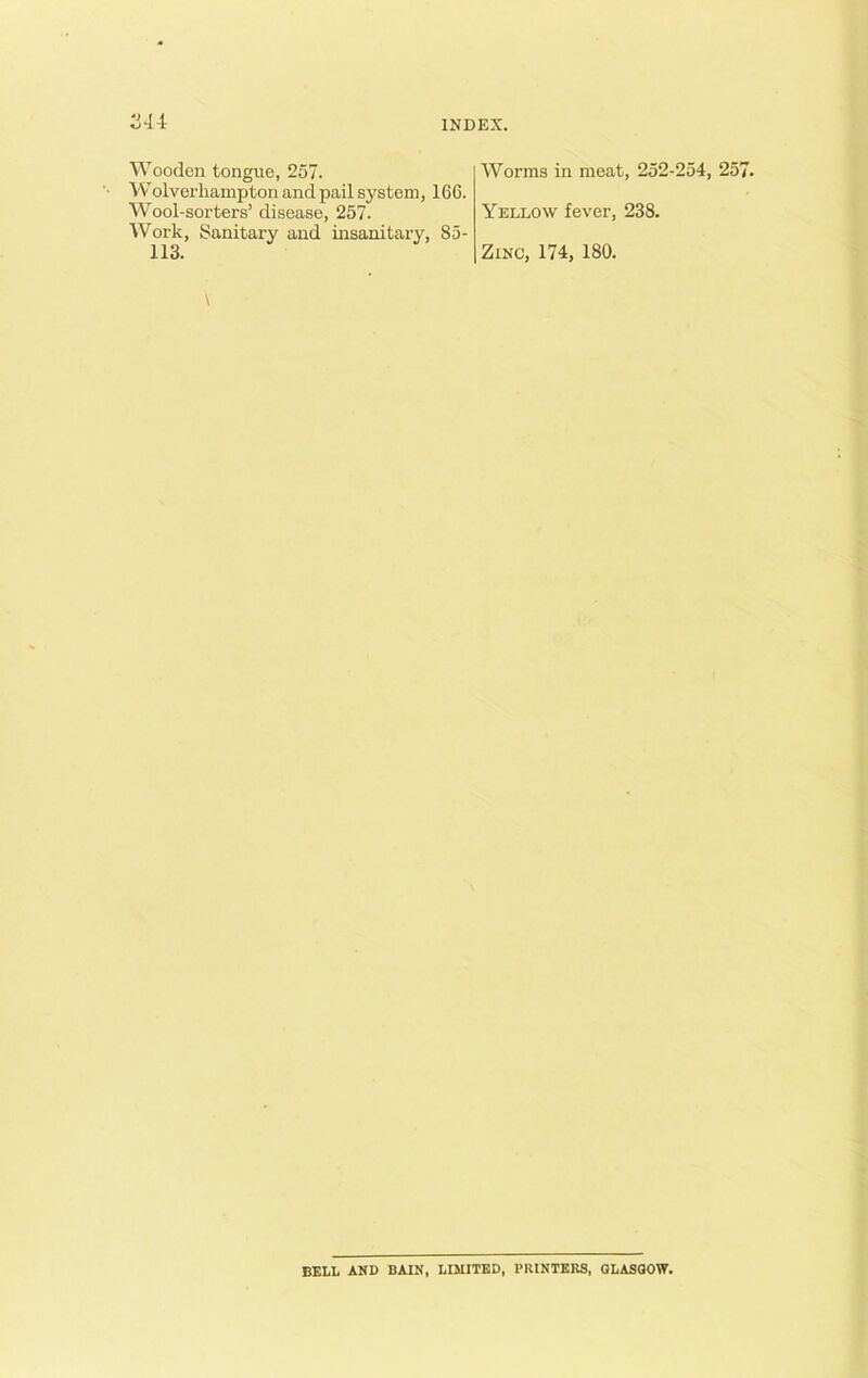 244 Wooden tongue, 257. Wolverhampton and pail system, 166. Wool-sorters’ disease, 257. Work, Sanitary and insanitary, 85- 113. Worms in meat, 252-254, 25 Yellow fever, 238. Zinc, 174, 180. BELL AND BAIN, LIMITED, PRINTERS, GLASGOW.