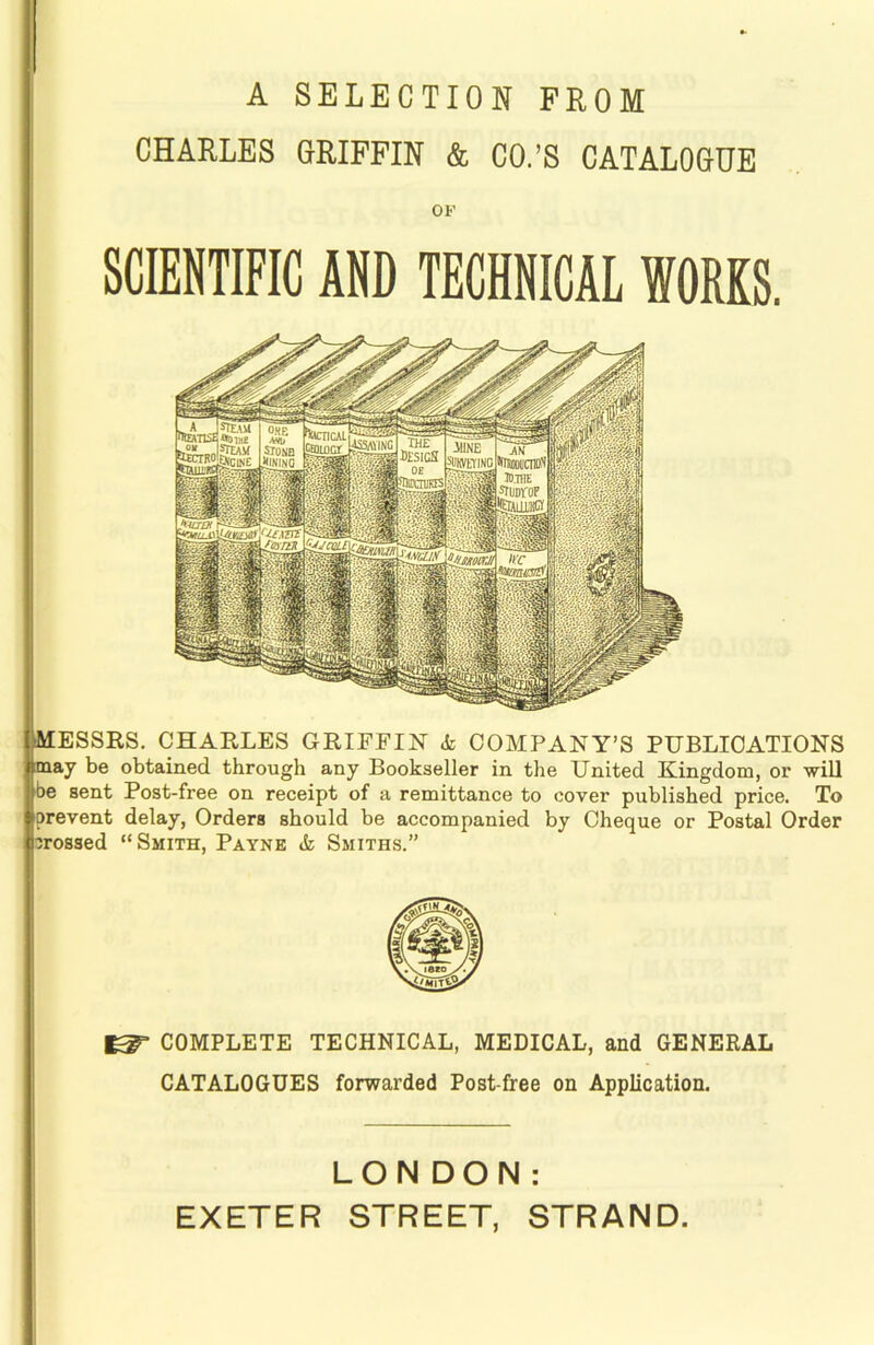 A SELECTION FROM CHARLES GRIFFIN & CO.’S CATALOGUE OF SCIENTIFIC AND TECHNICAL WORKS. [MESSRS. CHARLES GRIFFIN <fc COMPANY’S PUBLICATIONS nmay be obtained through any Bookseller in the United Kingdom, or 'will I be sent Post-free on receipt of a remittance to cover published price. To prevent delay, Orders should be accompanied by Cheque or Postal Order crossed “Smith, Payne & Smiths.” ^ COMPLETE TECHNICAL, MEDICAL, and GENERAL CATALOGUES forwarded Post-free on Application. LONDON: EXETER STREET, STRAND.