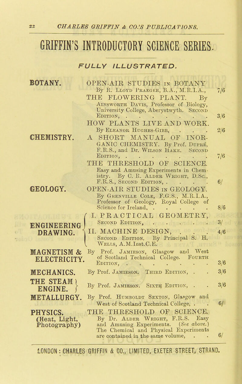 GRIFFIN’S INTRODUCTORY SCIENCE SERIES. FULLY ILLUSTRATED. BOTANY. CHEMISTRY. GEOLOGY. OPEN-AIR STUDIES in BOTANY By R. Lloyd Praeger, B.A., M.R.I.A., THE FLOWERING PLANT. By Ainsworth Davis, Professor of Biology, University College, Aberystwyth. Second Edition, HOW PLANTS LIVE AND WORK. By Eleanor Hughes-Gibb, A SHORT MANUAL OF INOR- GANIC CHEMISTRY. By Prof. Dupre, F. R.S., and Dr. Wilson Hake. Second Edition, THE THRESHOLD OF SCIENCE. Easy and Amusing Experiments in Chem- istry. By C. R. Alder Wright, D.Sc., F.R.S., Second Edition, .... OPEN-AIR STUDIES in GEOLOGY. By Grenville Cole, F.G.S., M.R.I.A., Professor of Geology, Royal College of Science for Ireland, ..... ENGINEERING DRAWING. {I. PRACTICAL GEOMETRY, Second Edition, II. MACHINE DESIGN, . Second Edition. By Principal S. H. Wells, A.M.Iust.C.E. MAGNETISM & By Prof. Jamieson, Glasgow and West ELECTRICITY Scotland Technical College. Fourth ’ Edition, MECHANICS. THE STEAM) ENGINE. 1 METALLURGY. PHYSICS. (Heat, Light, Photography) By Prof. Jamieson. Third Edition, . By Prof. Jamieson. Sixth Edition, . By Prof. Humboldt Sexton, Glasgow and West of Scotland Technical College, . THE THRESHOLD OF SCIENCE. By Dr. Alder Wright, F.R.S. Easy and Amusing Experiments. (See above.) The Chemical and Physical Experiments are contained in the same volume, 7/6 3/6 2/6 7/6 6/ 8/6 3/ 4/6 3/6 3/6 3/6 6/ 6/