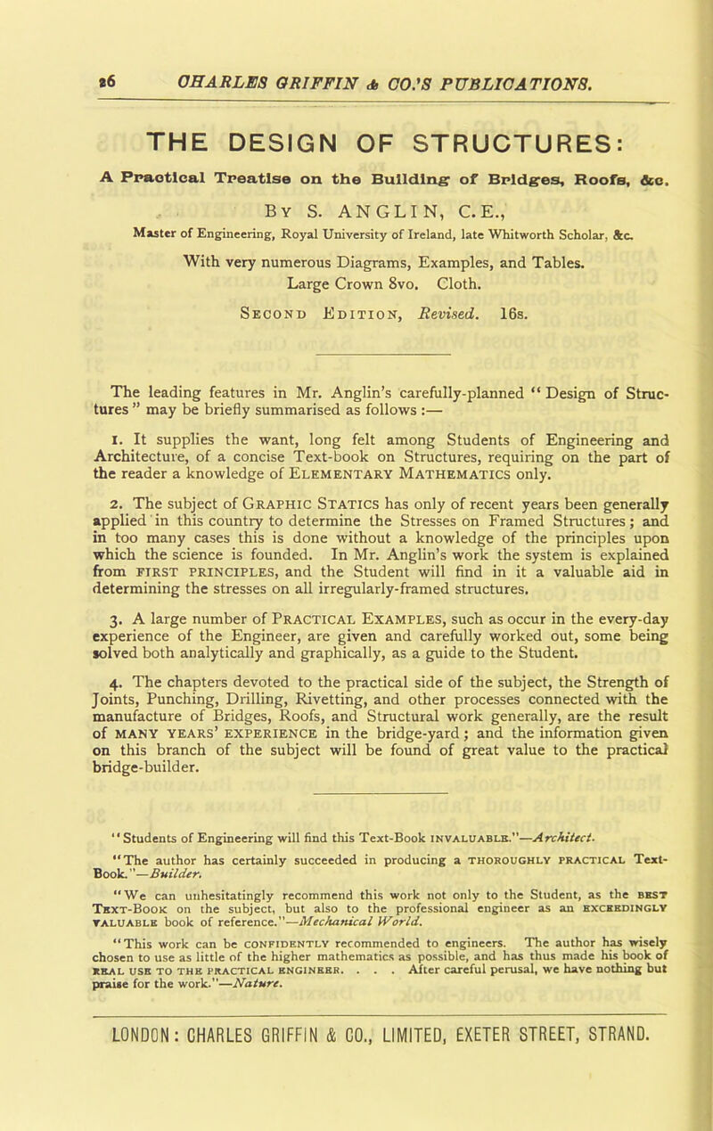 THE DESIGN OF STRUCTURES: A Practical Treatise on the Building of Bridges, Roofs, ice. By S. ANGLIN, C.E., Master of Engineering, Royal University of Ireland, late Whitworth Scholar, See. With very numerous Diagrams, Examples, and Tables. Large Crown 8vo, Cloth. Second Edition, Revised. 16s. The leading features in Mr. Anglin’s carefully-planned “ Design of Struc- tures ” may be briefly summarised as follows :— 1. It supplies the want, long felt among Students of Engineering and Architecture, of a concise Text-book on Structures, requiring on the part of the reader a knowledge of Elementary Mathematics only. 2. The subject of Graphic Statics has only of recent years been generally applied in this country to determine the Stresses on Framed Structures; and in too many cases this is done without a knowledge of the principles upon which the science is founded. In Mr. Anglin’s work the system is explained from first principles, and the Student will find in it a valuable aid in determining the stresses on all irregularly-framed structures. 3. A large number of Practical Examples, such as occur in the every-day experience of the Engineer, are given and carefully worked out, some being solved both analytically and graphically, as a guide to the Student. 4. The chapters devoted to the practical side of the subject, the Strength of Joints, Punching, Drilling, Rivetting, and other processes connected with the manufacture of Bridges, Roofs, and Structural work generally, are the result of many years’ experience in the bridge-yard; and the information given on this branch of the subject will be found of great value to the practical bridge-builder. “Students of Engineering will find this Text-Book invaluable.—Architect■ “The author has certainly succeeded in producing a thoroughly practical Text- Book. ”—Builder. “We can unhesitatingly recommend this work not only to the Student, as the best Text-Book on the subject, but also to the professional engineer as an exceedingly valuable book of reference.—Mechanical World. “This work can be confidently recommended to engineers. The author has wisely chosen to use as little of the higher mathematics as possible, and has thus made his book of real use to the practical engineer. . . . After careful perusal, we have nothing but praise for the work.—Nature.