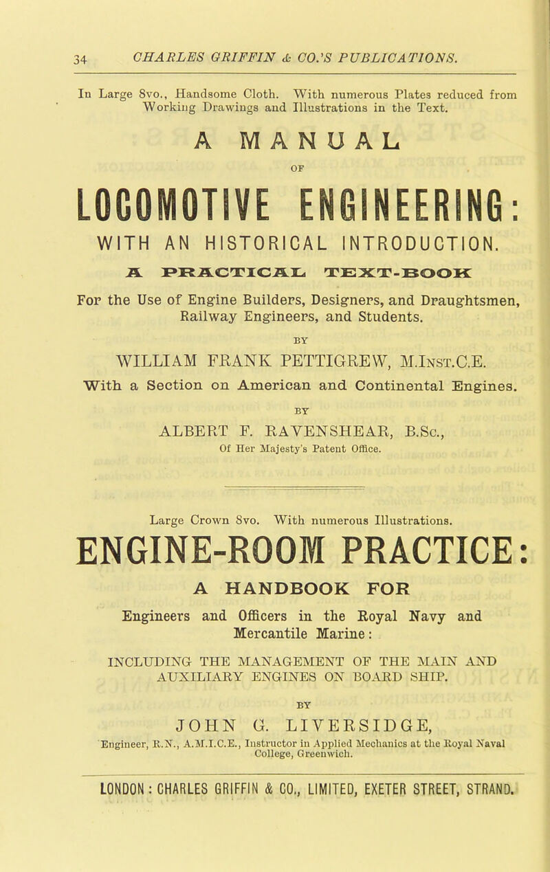 In Large Svo., Handsome Cloth. With numerous Plates reduced from Working Drawings and Illustrations in the Text. A MANUAL OF L0G0M0TSVE ENGINEERING: WITH AN HISTORICAL INTRODUCTION. A PRACTICAL TEXT-BOOK For the Use of Engine Builders, Designers, and Draughtsmen, Railway Engineers, and Students. BY WILLIAM FRANK PETTIGREW, M.Inst.C.E. With a Section on American and. Continental Engines. BY ALBERT F. RAYENSHEAR, B.Sc., Of Her Majesty’s Patent Office. Large Crown Svo. With numerous Illustrations. ENGINE-ROOM PRACTICE: A HANDBOOK FOR Engineers and Officers in the Royal Navy and Mercantile Marine: INCLUDING THE MANAGEMENT OF THE MAIN AND AUXILIARY ENGINES ON BOARD SHIP. BY JOHN G. LIVERSIDGE, Engineer, R.N., A.M.I.C.E., Instructor in Applied Mechanics at the Koyal Naval College, Greenwich.