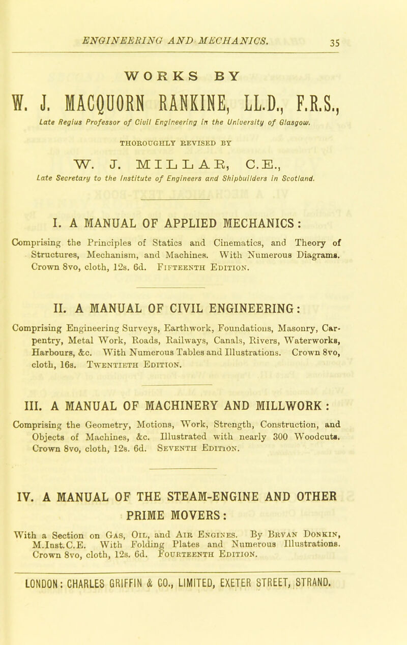 WORKS BY W. J. MACQUORN RANKINE, LL.D, F.R.S., Late Regius Professor of Ciuil Engineering in the University of Glasgow. THOROUGHLY REVISED BY W. J. MILLAR, C.E., Late Secretary to the Institute of Engineers and Shipbuilders in Scotland. I. A MANUAL OF APPLIED MECHANICS : Comprising the Principles of Statics and Cinematics, and Theory of Structures, Mechanism, and Machines. With Numerous Diagrams. Crown 8vo, cloth, 12s. 6d. Fifteenth Edition. II. A MANUAL OF CIVIL ENGINEERING: Comprising Engineering Surveys, Earthwork, Foundations, Masonry, Car- pentry, Metal Work, Roads, Railways, Canals, Rivers, Waterworks, Harbours, &c. With Numerous Tables and Illustrations. Crown 8vo, cloth, 16s. Twentieth Edition. III. A MANUAL OF MACHINERY AND MILLWORK : Comprising the Geometry, Motions, Work, Strength, Construction, and Objects of Machines, &c. Illustrated with nearly 300 Woodcuts. Crown 8vo, cloth, 12s. 6d. Seventh Edition. IV. A MANUAL OF THE STEAM-ENGINE AND OTHER PRIME MOVERS: With a Section on Gas, Oil, and Air Engines. By Bryan Donkin, M.Inst.C.E. With Folding Plates and Numerous Illustrations. Crown 8vo, cloth, 12s. 6d. Fourteenth Edition.