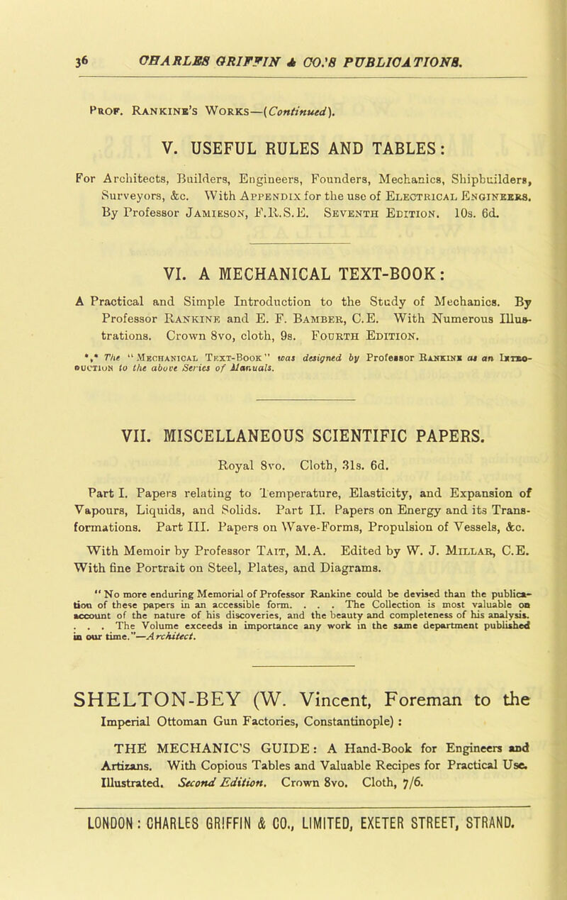 Prof. Rankine’s Works—(Continued). V. USEFUL RULES AND TABLES: For Architects, Builders, Engineers, Founders, Mechanics, Shipbuilders, Surveyors, &c. With Appendix for the use of Electrical Engineers. By Professor Jamieson, F.R.S.E. Seventh Edition. 10s. 6d. VI. A MECHANICAL TEXT-BOOK: A Practical and Simple Introduction to the Study of Mechanics. By Professor Rankine and E. F. Bamber, C.E. With Numerous Illus- trations. Crown 8vo, cloth, 9s. Fourth Edition. *,* The 11 Mechanical Tkxt-Book” was designed by Profeisor RunuuK as an t*no- ouctium to the above Series of Manuals. VII. MISCELLANEOUS SCIENTIFIC PAPERS. Royal 8vo. Cloth, 31s. 6d. Part I. Papers relating to Temperature, Elasticity, and Expansion of Vapours, Liquids, and Solids. Part II. Papers on Energy and its Trans- formations. Part III. Papers on Wave-Forms, Propulsion of Vessels, &c. With Memoir by Professor Tait, M. A. Edited by W. J. Millar, C.E. With fine Portrait on Steel, Plates, and Diagrams. ** No more enduring Memorial of Professor Rankine could be devised than the publica- tion of these papers in an accessible form. . . . The Collection is most valuable on account of the nature of his discoveries, and the beauty and completeness of his analysis. . . . The Volume exceeds in importance any work in the same department published in our time.”—Architect. SHELTON-BEY (W. Vincent, Foreman to the Imperial Ottoman Gun Factories, Constantinople) : THE MECHANIC’S GUIDE: A Hand-Book for Engineers and Artirans. With Copious Tables and Valuable Recipes for Practical Use. Illustrated. Second Edition. Crown 8vo. Cloth, j/6.