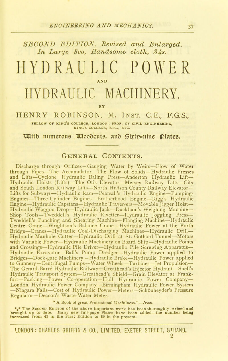 SECOND EDITION, Devised and Enlarged. In Large 8uo, Handsome cloth, 34s. HYDRAULIC POWER AND HYDRAULIC MACHINERY. BY HENRY ROBINSON, M. Inst. C.E., F.G.S., FELLOW OF KING’S COLLEGE, LONDON ; PROF. OF CIVIL ENGINEERING, KINGS COLLEGE, ETC., ETC. tnnttb numerous TKHooDcuts, anD 5fjt£>=nfne plates. General Contents. Discharge through Orifices—Gauging Water by Weirs—Flow of Water through Pipes—The Accumulator—The Flow of Solids—Hydraulic Presses and Lifts—Cyclone Hydraulic Baling Press—Anderton Hydraulic Lift— Hydraulic Hoists (Lilts)—The Otis Elevator—Mersey Railway Lifts—City and South London Riilway Lifts—North Hudson County Railway Elevator— Lifts for Subways—Hydraulic Ram—Pearsall’s Hydraulic Engine—Pumping- Engines—Three-Cylinder Engines—Brotherhood Engine—Rigg’s Hydraulic Engine—Hydraulic Capstans—Hydraulic Traversers—Movable Jigger Hoist— Hydraulic Waggon Drop—Hydraulic Jack—Duckham’s Weighing Machine— Shop Tools—Tweddell’s Hydraulic Rivetter—Hydraulic Joggling Press— Tweddell’s Punching and Shearing Machine—Flanging Machine—Hydraulic Centre Crane—Wrightson’s Balance Crane —Hydraulic Power at the Forth Bridge—Cranes—Hydraulic Coal-Discharging Machines—Hydraulic Drill— Hydraulic Manhole Cutter—Hydraulic Drill at St. Gothard Tunnel—Motors with Variable Power—Hydraulic Machinery on Board Ship—Hydraulic Points and Crossings—Hydraulic Pile Driver—Hydraulic Pile Screwing Apparatus— Hydraulic Excavator—Ball’s Pump Dredger—Hydraulic Power applied to Bridges—Dock-gate Machinery—Hydraulic Brake—Hydraulic Power applied to Gunnery—Centrifugal Pumps—Water Wheels—Turbines—Jet Propulsion— The Gerard-Barrd Hydraulic Railway—Greathead’s Injector Hydrant—Snell’s Hydraulic Transport System—Greathead’s Shield—Grain Elevator at Frank- fort—Packing—Power Co-operation—Hull Hydraulic Power Company— London Hydraulic Power Company—Birmingham Hydraulic Power System —Niagara Falls—Cost of Hydraulic Power—Meters—SchOnheyder’s Pressure Regulator—Deacon’s Waste-Wafer Meter. “A Book of great Professional Usefulness.—Iron. *,* The Skcond Edition of the above important work has been thoroughly revised and brought up to date. Many new full-page Plates have been added—the number being increased from 43 in the First Edition to 69 in the present.