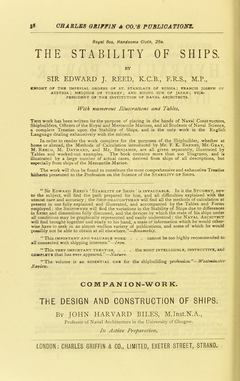 Royal 8uo, Handsome Cloth, 25a. THE STABILITY OF SHIPS. BY SIR EDWARD J. REED, K.C.B., F.R.S., M.P., KNIGHT OF THE IMPERIAL ORDERS OF ST. STANILAUS OF RUSSIA; FRANCIS JOSEPH OF AUSTRIA ; MEDJIDIE OF TURKEY ; AND RISING SUN OF JAPAN ; VICE- PRESIDENT OF THE INSTITUTION OF NAVAL ARCHITECTS. With numerous Illustrations and Tables. This work has been written for the purpose of placing in the hands of Naval Constructors, Shipbuilders, Officers of the Royal and Mercantile Marines, and all Students of Naval Science, a complete Treatise upon the Stability of Ships, and is the only work in the English Language dealing exhaustively with the subject. In order to render the work complete for the purposes of the Shipbuilder, whether at home or abroad, the Methods of Calculation introduced by Mr. F. K. Barnes, Mr. Gray, M. Reech, M. Daymard, and Mr. Benjamin, are all given separately, illustrated by Tables and worked-out examples. The book contains more than 200 Diagrams, and is illustrated by a large number of actual cases, derived from ships of all descriptions, but especially from ships of the Mercantile Marine. The work will thus be found to constitute the most comprehensive and exhaustive Treatise hitherto presented to the Profession on the Science of the Stability of Ships. “ Sir Edward Reed’s * Stability of Ships ’ is invaluable. In it the Student, new to the subject, will find the path prepared for him, and all difficulties explained with the utmost care and accuracy ; the Ship-draughtsman will find all the methods of calculation at present in use fully explained and illustrated, and accompanied by the Tables and Forms employed ; the Shipowner will find the variations in the Stability of Ships due to differences in forms and dimensions fully discussed, and the devices by which the state of his ships under all conditions may be graphically represented and easily understood; the Naval Architect will find brought together and ready to his hand, a mass of information which he would other- wise have to seek in an almost endless variety of publications, and some of which he would possibly not be able to obtain at all elsewhere.”—Steamship. “This important and valuable work . . . cannot be too highly recommended to all connected with shipping interests.”—Iron. “This VERY IMPORTANT TREATISE, . . . the MOST INTELLIGIBLE, INSTRUCTIVE, and complete that has ever appeared.”—Nature. “The volume is an essential one for the shipbuilding profession.”—Westminster Review. COMPANION-WORK. THE DESIGN AND CONSTRUCTION OF SHIPS. By JOHN HARVARD BILES, M.Inst.N.A., Professor of Naval Architecture in the University of Glasgow. In Active Preparation.