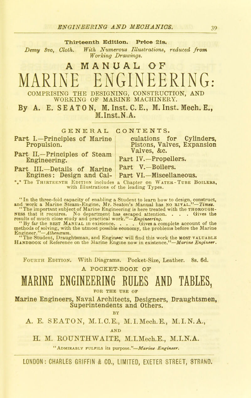 Thirteenth Edition. Price 21s. Demy Svo, Cloth. With Numerous Illustrations, reduced from Working Drawings. A MANUAL OF MARINE ENGINEERING: COMPRISING THE DESIGNING, CONSTRUCTION, AND WORKING OF MARINE MACHINERY. By A. E. SEATON, M. Inst. C. E., M. Inst. Mech. E., M.Inst.N.A. GENERAL Part I.—Principles of Marine Propulsion. Part II.—Principles of Steam Engineering. Part III.—Details of Marine Engines: Design and Cal- CONTENTS. eulations for Cylinders, Pistons, Valves, Expansion Valves, &e. Part IV.—Propellers. Part V.—Boilers. Part VI.—Miscellaneous. »* The Thirteenth Edition includes a Chapter on Water-Tube Boilers, with Illustrations of the leading Types. “In the three-fold capacity of enabling a Student to learn how to design, construct, and work a Marine Steam-Engine, Mr. Seaton’s Manual has no rival.”—Time*. “The important subject of Marine Engineering is here treated with the thorough- ness that it reauires. No department has escaped attention. . . . Gives the results of mucti close study and practical work.”—Engineering. “ By far the best Manual inexistence. . . . Gives a complete account of the methods of solving, with the utmost possible economy, the problems before the Marine Engineer.”—Athenceum. “The Student, Draughtsman, and Engineer will find this work the most valuable Handbook of Reference on the Marine Engine now in existence.”—Marine Engineer. Fourth Edition. With Diagrams. Pocket-Size, Leather. 8s. 6d. A POCKET-BOOK OF MARIE ENGINEERING RULES AND TABLES, FOR THE USE OF Marine Engineers, Naval Architects, Designers, Draughtsmen, Superintendents and Others. BY A. E. SEATON, M.I.O.E., M.I.Mech.E., M.I.N.A., AND H. M. ROUNTHWAITE, M.I.Mech.E., M.I.N.A. “ Admirably pulfils its purpose/’—Marine Engineer.