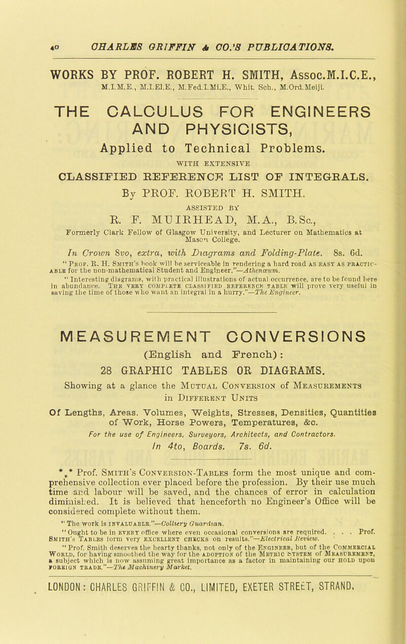 WORKS BY PROF. ROBERT H. SMITH, Assoe.M.I.C.E., M.I.EJ.E., M.Fed.I.Mi.E„ Whit. Sch., M.Ord.Meiji. THE CALCULUS FOR ENGINEERS AND PHYSICISTS, Applied to Technical Problems. WITH EXTENSIVE CLASSIFIED REFERENCE LIST OF INTEGRALS. By PROF. ROBERT H. SMITH. ASSISTED JBV R. F. MU IR HE AD, M.A., B.Sc., Formerly Clark Fellow of Glasgow University, and Lecturer on Mathematics at Mason College. In Crown 8vo, extra, with Diagrams and Folding-Plate. 8s. 6d. “ Prof. R. H. Smith's hook will he serviceable in rendering a hard road as east as practic- able for the uon-mathematical Student and Engineer.”—Athenceum. “ Interesting diagrams, with practical illustrations of actual occurrence, are to be found here in abundance. The very complete classified reference table will prove very uselul in saving the time of those who want an integral in a hurry.”— The Engineer. MEASUREMENT CONVERSIONS (English and French): 28 GRAPHIC TABLES OR DIAGRAMS. Showing at a glance the Mutual Conversion of Measurements in Different Units Of Lengths, Areas. Volumes, Weights, Stresses, Densities, Quantities of Work, Horse Powers, Temperatures, &c. For the use of Engineers, Surveyors, Architects, and Contractors. In 4to, Boards. 7s. 6d. *** Prof. Smith’s Conversion-Tables form the most unique and com- prehensive collection ever placed before the profession. By their use much time and labour will be saved, and the chances of error in calculation diminished. It is believed that henceforth no Engineer’s Office will be considered complete without them. *' The work is invaluable.”—Colliery Guardian. “ Ought to be in eveby office where even occasional conversions are required. . . . Prof. Smith’s Tables lorm very excellent checks on results.”—Electrical Jttvicw. “ Prof. Smith deserves the hearty thanks, not only of the Engineer, but of tlie Commercial World, for having smoothed the way for the adoption of the Metric system of Measurement, a subject which is now assuming great importance as a factor in maintaining our hold upon foreign trade.’’—2V« Machinery Market.