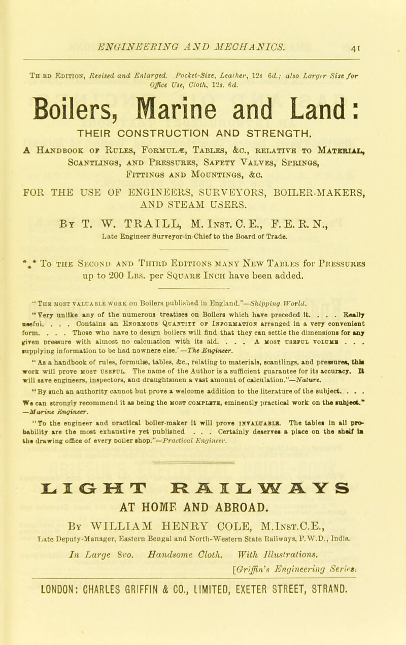 Th rd Edition, Revised and Enlarged. Pocket-Size. Leather, 12s Gd.; also Largtr Size for Office Use, Cloth, 12s. fid. Boilers, Marine and Land: THEIR CONSTRUCTION AND STRENGTH. A Handbook of Rules, Formula, Tables, &c., relative to Material, Scantlings, and Pressures, Safety Valves, Springs, Fittings and Mountings, &c. FOR THE USE OF ENGINEERS, SURVEYORS, BOILER-MAKERS, AND STEAM USERS. By T. W. TRAILL, M. Inst. C. E., F. E. R. N., Late Engineer Surreyor-in-Chief to the Board of Trade. *.* To the Second and Third Editions many New Tables for Pressures up to 200 Lbs. per Square Inch have been added. “Thb most valuable work on Boilers published in England.—Shipping World. “Very unlike any of the numerous treatises on Boilers which hare preceded it. . . . Really useful. . . . Contains an Ekobmous Quaktitt op Inpoematioh arranged in a very convenient form. . . . Those who have to design boilers will find that they can settle the dimensions for any given Dressure with almost no calculation with its aid. ... A most useful volume . . . supplying information to be had nownere else.’—The Engineer. “ As a handbook of rules, formulae, tables, &c., relating to materials, scantlings, and pressures, this work will prove most useful. The name of the Author is a sufficient guarantee for its accuracy. It will save engineers, inspectors, and draughtsmen a vast amount of calculation.”—Nature.  By such an authority cannot but prove a welcome addition to the literature of the subject. . . . We can strongly recommend it as being the host complete, eminently practical work on the subject. —Marine Engineer. “To the engineer and oractical boiler maker it will prove ievaluablk. The tables In all pro- bability are the most exhaustive yet published . . . Certainly deserves a place on the shelf la the drawing office of every boiler shop.”—Practical Engineer. LIGKT RAILWAYS AT HOME AND ABROAD. By WILLIAM HENRY COLE, M.Inst.C.E., Late Deputy-Manager, Eastern Bengal und North-Western State Railways, P.W.D., India. In Large 8vo. Handsome Cloth. With Illustrations. [Griffin's Engineering Series,