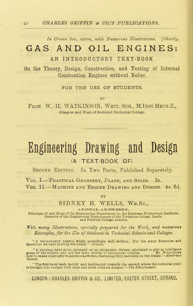 In Grown 8vo, extra, with Numerous Illustrations. [Shortly, GAS AND OIL ENGINES: AN INTRODUCTORY TEXT-BOOK On the Theory, Design, Construction, and Testing of Internal Combustion Engines without Boiler. FOR THE USE OF STUDENTS. BY Prof. W. H. W ATKINSON, Whit. Sch., M.Inst.Mech.E., Glasgow and West of Scotland Technical College. Engineering Drawing and Design (A TEXT-BOOK OF). Second Edition. In Two Parts, Published Separately. Vol. I.—Practical Geometry, Plane, and Solid. 3s. Yol. II.—Machine and Engine Drawing and Design. 4s. 6d. BY SIDNEY H. WELLS, Wh.Sc., A.M.INST.C.B., A.M.INST.RIECH.E., Principal of, and Head of the Engineering Department in, the Battersea Polytechnic Institute; formerly of the Engineering Departments of the Yorkshire College, Leeds; and Dulwich College, London. With many Illustrations, specially ■prepared for the Work, and numerous Examples, for the Use of Students in Technical Schools and Colleges. A thoroughly USEFUL wore, exceedingly well written. For the many Examples and Questions we have nothing but praise.”—Nature. “ A capital text-book, arranged on an excellent system, calculated to give an intelligent grasp of the subject, and not the mere faculty of mechanical copying. . . . Mr. Wells shows how to make complete working-drawings, discussing fully each step in the design.’— Electrical Review. “ The first book leads easily and naturally towards the second, where the technical pupil is brought into contact with large and more complex designs.”— The Schoolmaster.