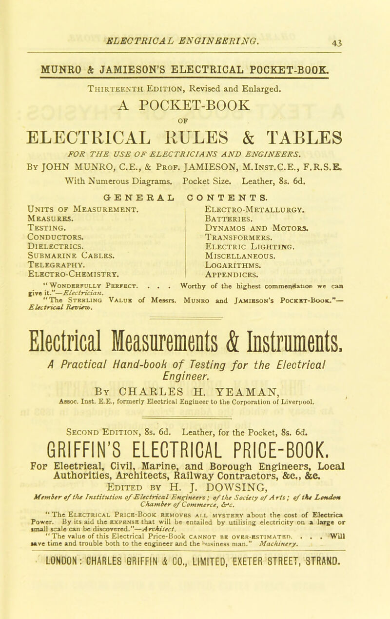 ELECTRICAL ENGINEERING. MUNRO & JAMIESON’S ELECTRICAL POCKET-BOOK Thirteenth Edition, Revised and Enlarged. A POCKET-BOOK OF ELECTRICAL RULES & TABLES FOR THE USE OF ELECTRICIANS AND ENGINEERS. By JOHN MUNRO, C.E., & Prof. JAMIESON, M.Inst.C.E., F.R.S.E, With Numerous Diagrams. Pocket Size. Leather, 8s. 6d. GENERAL Units of Measurement. Measures. Testing. Conductors. Dielectrics. Submarine Cables. Telegraphy. Electro-Chemistry. “ Wonderfully Perfect. . . . jive it.—Electrician. “The Sterling Value of Messrs. Electrical Review. CONTENTS. Electro-Metallurgy. Batteries. Dynamos and Motors. Transformers. Electric Lighting. Miscellaneous. Logarithms. Appendices. Worthy of the highest commendation we can Munro and Jamieson’s Pocket-Book.”— Electrical Measurements & Instruments. A Practical Hand-book of Testing for the Electrical Engineer. By CHARLES H. YEAMAN, Assoc. Inst. E.E., formerly Electrical Engineer to the Corporation of Liverpool. Second Edition, 8s. 6d. Leather, for the Pocket, 8s. 6d. GRIFFIN’S ELECTRICAL PRICE-BOOK. Fop Eleetrical, Civil, Marine, and Borough Engineers, Local Authorities, Architects, Railway Contractors, &e., &e. Edited by H. J. DOWSING, Member of the Institution of Electrical Engineers; of the Society of A rts ; of the London Chamber of Commerce, &rc. “The Electrical Price-Book removes ail mystery about the cost of Electrica Power. By its aid the expense that will be entailed by utilising electricity on a large or small scale can be discovered.”—Architect. “ The value of this Electrical Price-Book cannot be over-estimated. . . . Will lave time and trouble both to the engineer and the business man.” Machinery.