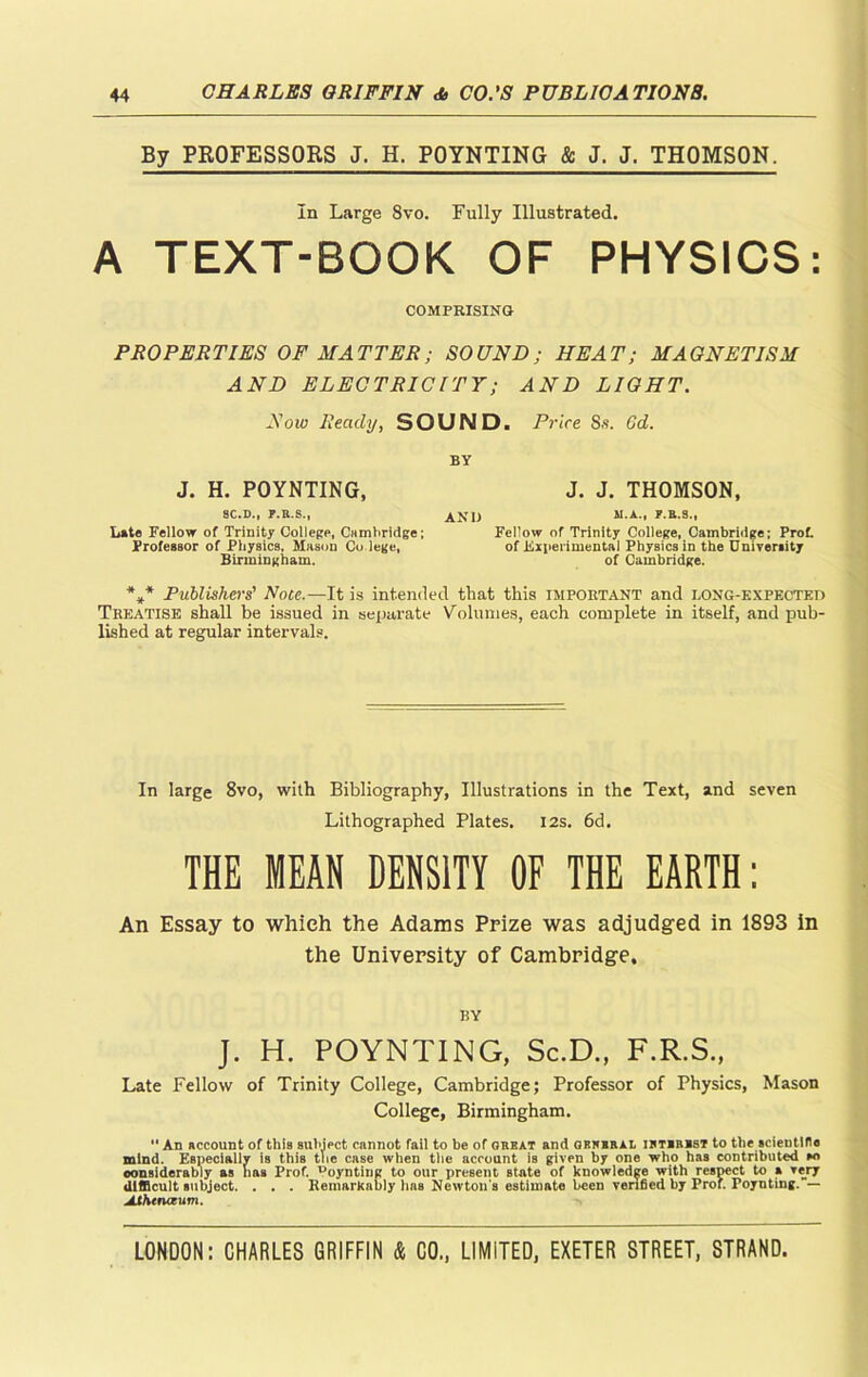 By PROFESSORS J. H. POYNTING & J. J. THOMSON. In Large 8vo. Fully Illustrated. A TEXT-BOOK OF PHYSICS: COMPRISING PROPERTIES OF HATTER; SOUND; HEAT; MAGNETISM AND ELECTRICITY; AND LIGHT. Now Ready, SOUND. Price 8s. Gd. BY J. H. POYNTING, J. J. THOMSON, 8C.D., F.R.S., AND M.A., Date Fellow of Trinity College, Cambridge; Fellow of Trinity College, Cambridge; Prof. Professor of Physics, Mason Co lege, of .Experimental Physics in the University Birmingham. of Cambridge. *** Publishers' Note.—It is intended that this important and long-expected Treatise shall be issued in separate Volumes, each complete in itself, and pub- lished at regular intervals. In large 8vo, with Bibliography, Illustrations in the Text, and seven Lithographed Plates. 12s. 6d. THE MEAN DENSITY OF THE EARTH: An Essay to which the Adams Prize was adjudged in 1893 in the University of Cambridge. BY J. H. POYNTING, Sc.D., F.R.S., Late Fellow of Trinity College, Cambridge; Professor of Physics, Mason College, Birmingham. An account of this subject cannot fail to be of great and grjiral i jurist to the scientific mind. Especially is this tlie case when the account is given by one who has contributed wi considerably as has Prof, ^oynting to our present Btate of knowledge with respect to a very difficult subject. . . . Remarkably has Newton's estimate been verified by Prof. Poynting. — Mhenaum.
