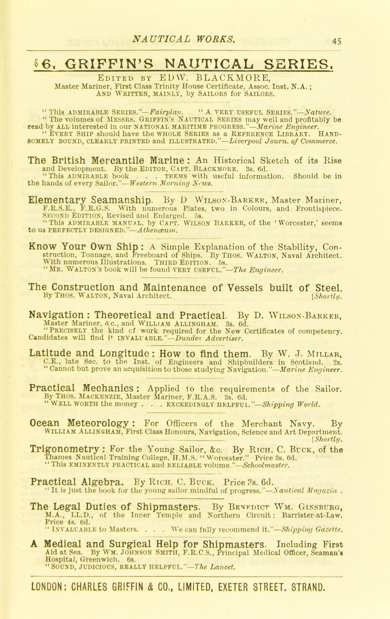 $6, GRIFFIN’S NAUTICAL SERIES, Edited by EDW. BLACKMORE, Master Mariner, First Class Trinity House Certificate, Assoc. Inst. N.A.; And Whitten, mainly, by Sailors for Sailors. “ This admirable SERIES.—Fairplay. “ A very useful Series.”—Nature. “ The volumes of Messrs. Griffin’s Nautical Series may well and profitably be read by all interested in our national maritime progress.”—Marine Engineer. “ Every Ship should have the whole Series as a Reference Library. Hand- somely BOUND, CLEARLY PRINTED and ILLUSTRATED.”—Liverpool Journ. of Commerce. The British Mercantile Marine : An Historical Sketch of its Rise and Development. By the Editor, Capt. Blackmore. 3s. 6d. “This admirable book . . . teems with useful information. Should be in the hands of every Sailor.”—Western Morning firws. Elementary Seamanship. By D Wilsox-Barker, Master Mariner, F.R.S.E., F.R.G.S. With numerous Plates, two in Colours, and Frontispiece. SECOND Edition, Revised and Enlarged. 5s. “ This admirable manual, by Capt. Wilson Barker, of the ‘ Worcester,’ seems to us perfectly designed.”—Athenaeum. Know Your Own Ship : A Simple Explanation of the Stability, Con- struction, Tonnage, and Freeboard of Ships. By Thos. Walton, Naval Architect. With numerous Illustrations. Third Edition. 5s. “Mr. Walton’s book will be found very useful.—The Engineer. The Construction and Maintenance of Vessels built of Steel. By Thos. Walton, Naval Architect. [Shortly. Navigation : Theoretical and Practical. By D. Wilson-Barkkk, Master Mariner, Ac., and William Allingham. 3s. 6d. “Precisely the kind cf work required for the New Certificates of competency. Candidates will find P invaluable.”—Dundee Advertiser. Latitude and Longitude: How to find them. By W. ,T. Millar, G'.E., late Sec. to the Inst, of Engineers and Shipbuilders in Scotland. 2s. “ Cannot but prove an acquisition to those studying Navigation.”—Marine Engineer. Practical Mechanics : Applied lo the requirements of the Sailor. By Thos. Mackenzie, Master Mariner, F.R.A.S. 3s. 6d. “ Well worth the money . . . exceedingly helpful.”—Shipping World. Ocean Meteorology : For Officers of the Merchant Navy. By William Allingham, First Class Honours, Navigation, Science and Art Department. [Shortly. Trigonometry : For the Young Sailor, &c. By Rich. C. Buck, of the Thames Nautical Training College. II.M.S. “ Worcester.” Price 3s. 6d. “ This eminently practical and reliable volume.”—Schoolmaster. Practical Algebra. By Rich. C. Buck. Price 3s. 6d. “ It is just the book for the young sailor mindful of progress.”—Sautical Magazin . The Legal Duties of Shipmasters. By Benedict Wm. Ginsburg, M.A., LL.D., of the Inner Temple and Northern Circuit: Barrister-at-Law. Price 4s. (id. “ Invaluable to Masters. . . . We can fnlly recommend it.”—Shipping Gazette. A Medical and Surgical Help for Shipmasters. Including First Aid at Sea. By Wm. Johnson Smith, F.R.C.S., Principal Medical Officer, Seaman’s Hospital, Greenwich. 6s. Sound, judicious, really helpful.”—TAe Lancet.