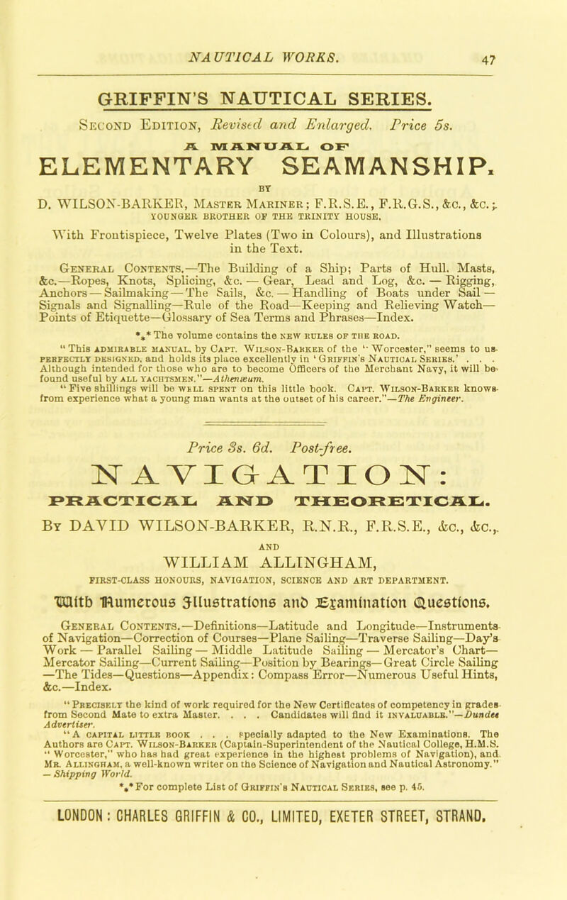 4? GRIFFIN’S NAUTICAL SERIES. Second Edition, Revistd and Enlarged. Price 5s. A MANUAL OF ELEMENTARY SEAMANSHIP, BY D. WILSON-BARKER, Master Mariner; F.R.S.E., F.R.G.S.,&.C., &c.-r YOUNGER BROTHER OP THE TRINITY HOUSE. With Frontispiece, Twelve Plates (Two in Colours), and Illustrations in the Text. General Contents.—The Building of a Ship; Parts of Hull. Masts, &c.—Eopes, Knots, Splicing, &c. — Gear, Lead and Log, &c. — Rigging, Anchors — Sailmaking •—The Sails, &c. •—Handling of Boats under Sail — Signals and Signalling—Rule of the Road—Keeping and Relieving Watch— Points of Etiquette—Glossary of Sea Terms and Phrases—Index. %* The volume contains the new rules of the road. “This admirable manual, by Capt. Wilson-Barker of the *• Worcester, seems to us perfectly designed, and holds its place excellently in ‘ Griffin's Nautical Series.’ . . . Although intended for those who are to become Officers of the Merchant Navy, it will be- found useful by all yachtsmen. ”—Athenseum. “ Five shillings will be well spent on this little book. Capt. Wilson-Barker knows- from experience what a young man wants at the outset of his career.—The Engineer. Price Ss. 6d. Post-free. NAVIGATION: PRACTICAL AND THEORETICAL. By DAVID WILSON-BARKER, R.N.R., F.R.S.E., etc., <fcc.,. AND WILLIAM ALLINGHAM, FIRST-CLASS HONOURS, NAVIGATION, SCIENCE AND ART DEPARTMENT. 'Kflltb IRumerous illustrations ant) Examination Questions, General Contents.—Definitions—Latitude and Longitude—Instruments of Navigation—Correction of Courses—Plane Sailing—Traverse Sailing—Day’s Work — Parallel Sailing—Middle Latitude Sailing — Mercator’s Chart— Mercator Sailing—Current Sailing—Position by Bearings—Great Circle Sailing —The Tides—Questions—Appendix: Compass Error—Numerous Useful Hints, &c.—Index. “ Precisely the kind of work required for the New Certificates of competency in grades from Second Mate to extra Master. . . . Candidates will find it invaluable.”—Dundee Advertiser. “A capital little book . . . specially adapted to the New Examinations. The Authors aro Gait. Wilson-Barker (Captain-Superintendent of the Nautical College, H.M.S. “ Worcester, who has had great experience in the highest problems of Navigation), and Mr. Allingham, a well-known writer on the Science of Navigation and Nautical Astronomy.” — Shipping World. *** For complete List of Griffin’s Nautical Series, see p. 45.