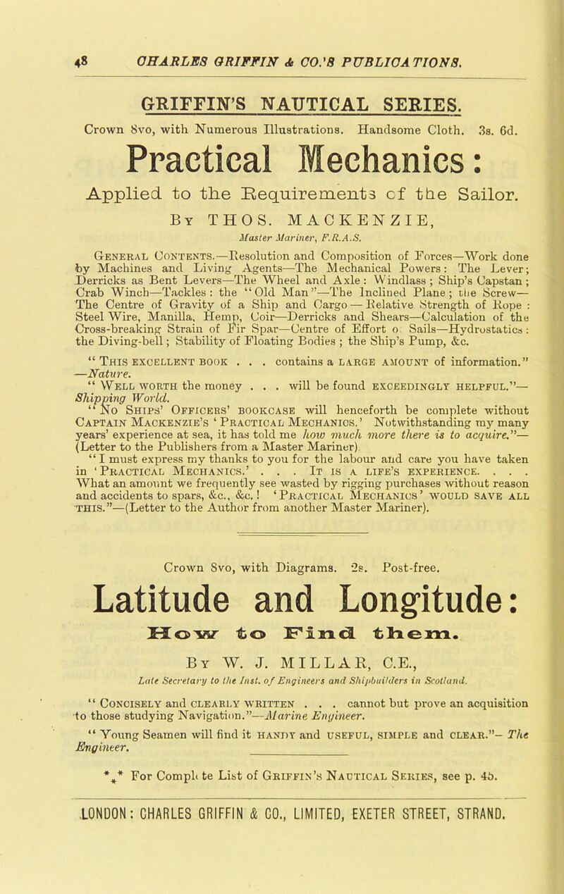 GRIFFIN’S NAUTICAL SERIES. Crown Svo, with Numerous Illustrations. Handsome Cloth. 3s. 6d. Practical Mechanics: Applied to the Requirements cf the Sailor. By THOS. MACKENZIE, Master Mariner, F.R.A.S. General Contents.—resolution and Composition of Forces—Work done by Machines and Living Agents—The Mechanical Powers: The Lever; Derricks as Bent Levers—The Wheel and Axle : Windlass ; Ship’s Capstan ; Crab Winch—Tackles: the “Old Man”—The Inclined Plane; the Screw— The Centre of Gravity of a Ship and Cargo — Eelative Strength of Hope : Steel Wire, Manilla, Hemp, Coir—Derricks and Shears—Calculation of the Cross-breaking Strain of Fir Spar—Centre of Effort o Sails—Hydrostatics : the Diving-bell; Stability of Floating Bodies ; the Ship’s Pump, &c. “ This excellent book . . . contains a large amount of information.” —Nature. “ Well worth the money . . . will be found exceedingly helpful.”— Shipping World. “ No Ships’ Officers’ bookcase will henceforth be complete without Captain Mackenzie’s ‘ Practical Mechanics.’ Notwithstanding my many years’ experience at sea, it has told me how much more there is to acquire.”— (Letter to the Publishers from a Master Mariner) “ I must express my thanks to you for the labour and care you have taken in ‘ Practical Mechanics.’ . . . It is a life’s experience. . . . What an amount we frequently see wasted by rigging purchases without reason and accidents to spars, &c., &c.! ‘Practical Mechanics’ would save all this.”—(Letter to the Author from another Master Mariner). Crown Svo, with Diagrams. 2s. Post-free. Latitude and Longitude: How fbo Find them. By W. J. MILLAR, C.E., Late Secretary to the Inst, of Engineers and Shipbuilders in Scotland. “ Concisely and clearly written . . . cannot hut prove an acquisition to those studying Navigation.”—Marine Engineer. “ Young Seamen will find it handy and useful, simple and clear.”- The Engineer. %* For Comph te List of Griffin’s Nautical Series, see p. 4b.