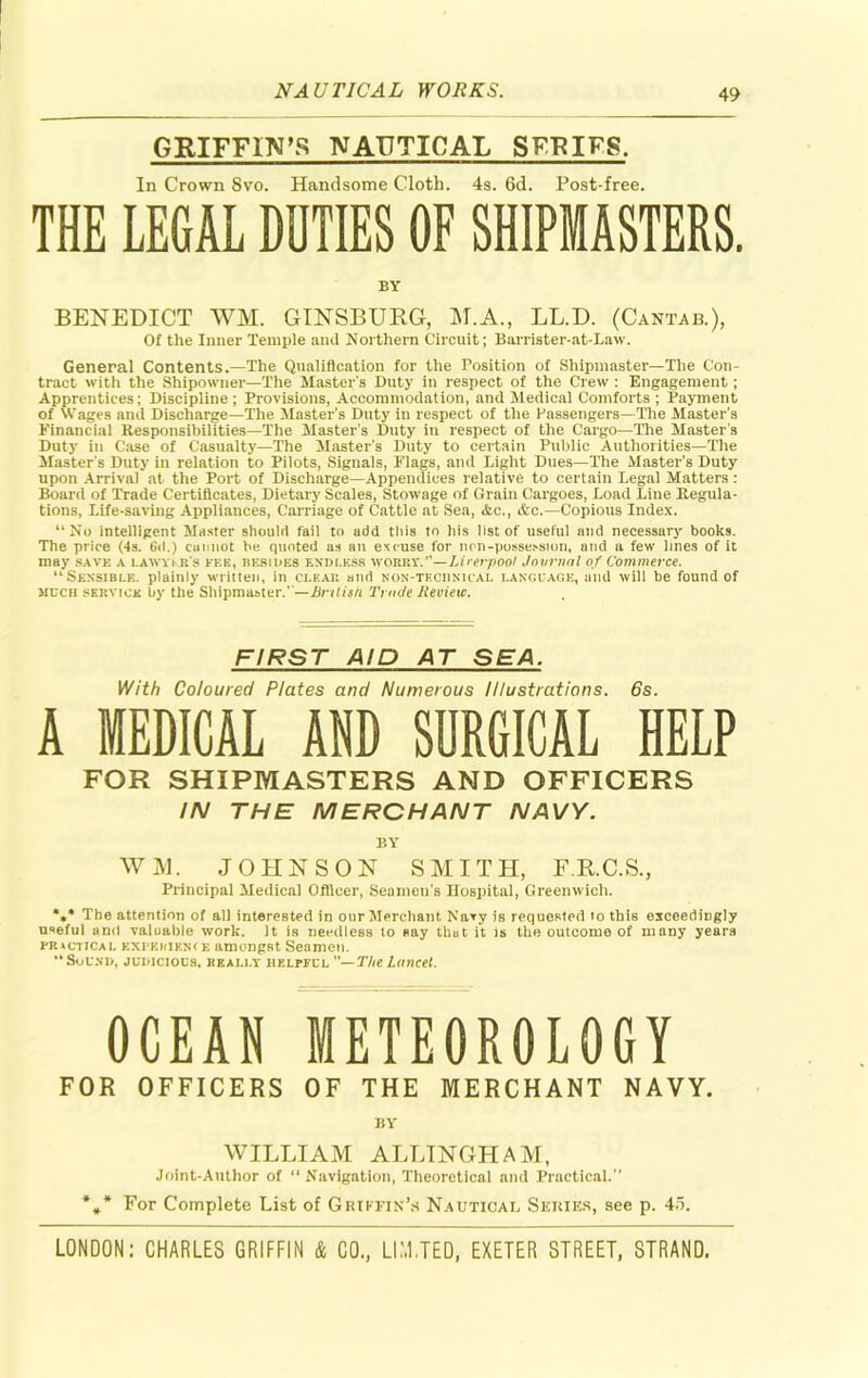 GRIFFIN’S NAUTICAL SFKIFS. In Crown Svo. Handsome Cloth. 4s. 6d. Post-free. THE LEGAL DUTIES OF SHIPMASTERS. BY BENEDICT WM. GINSBURG, M.A., LL.D. (Cantab.), Of the Inner Temple and Northern Circuit; Barrister-at-Law. General Contents.—The Qualification for the Position of Shipmaster—The Con- tract with the Shipowner—The Master’s Duty in respect of the Crew : Engagement; Apprentices; Discipline; Provisions, Accommodation, and Medical Comforts ; Payment of Wages and Discharge—The Master’s Duty in respect of the Passengers—The Master’s Financial Responsibilities—The Master’s Duty in respect of the Cargo—The Master s Duty in Case of Casualty—The Master’s Duty to certain Public Authorities—The Master’s Duty in relation to Pilots, Signals, Flags, and Light Dues—The Master’s Duty upon Arrival at the Port of Discharge—Appendices relative to certain Legal Matters: Board of Trade Certificates, Dietary Scales, Stowage of Grain Cargoes, Load Line Regula- tions, Life-saving Appliances, Carriage of Cattle at Sea, Ac., &c.—Copious Index. “No intelligent Master should fail to add this to his list of useful and necessary books. The price (Is. 6d.) cannot be quoted as an excuse for non-possession, and a few lines of it may save a lawyer's fee, besides endless ■woiaiYd'—Lirerpool Journal of Commerce. “Sensible, plainly written, in cleai: and non-thciinicai. language, and will be found of srucn service by the Shipmaster.''—British Trade Review. FIRST AID AT SEA. With Coloured Plates and Numerous Illustrations. 6s. A MEDICAL AND SORGICAL HELP FOR SHIPMASTERS AND OFFICERS IN THE MERCHANT NAVY. BY WM. JOHNSON SMITH, F.R.C.S., Principal Medical Officer, Seamen’s Hospital, Greenwich. *** The attention of all interested in our Merchant Navy is requested to this exceedingly useful and valuable work. It is needless to nay that it is the outcome of many yeara Fit vcticai. EXi’KMKNtE amongst Seamen. “Sound, judicious, really helpful —The Lancet. OCEAN METEOROLOGY FOR OFFICERS OF THE MERCHANT NAVY. BY WILLIAM ALLINGHAM, Joint-Author of “ Navigation, Theoretical and Practical.” *** For Complete List of Griffin’s Nautical Series, see p. 4o.