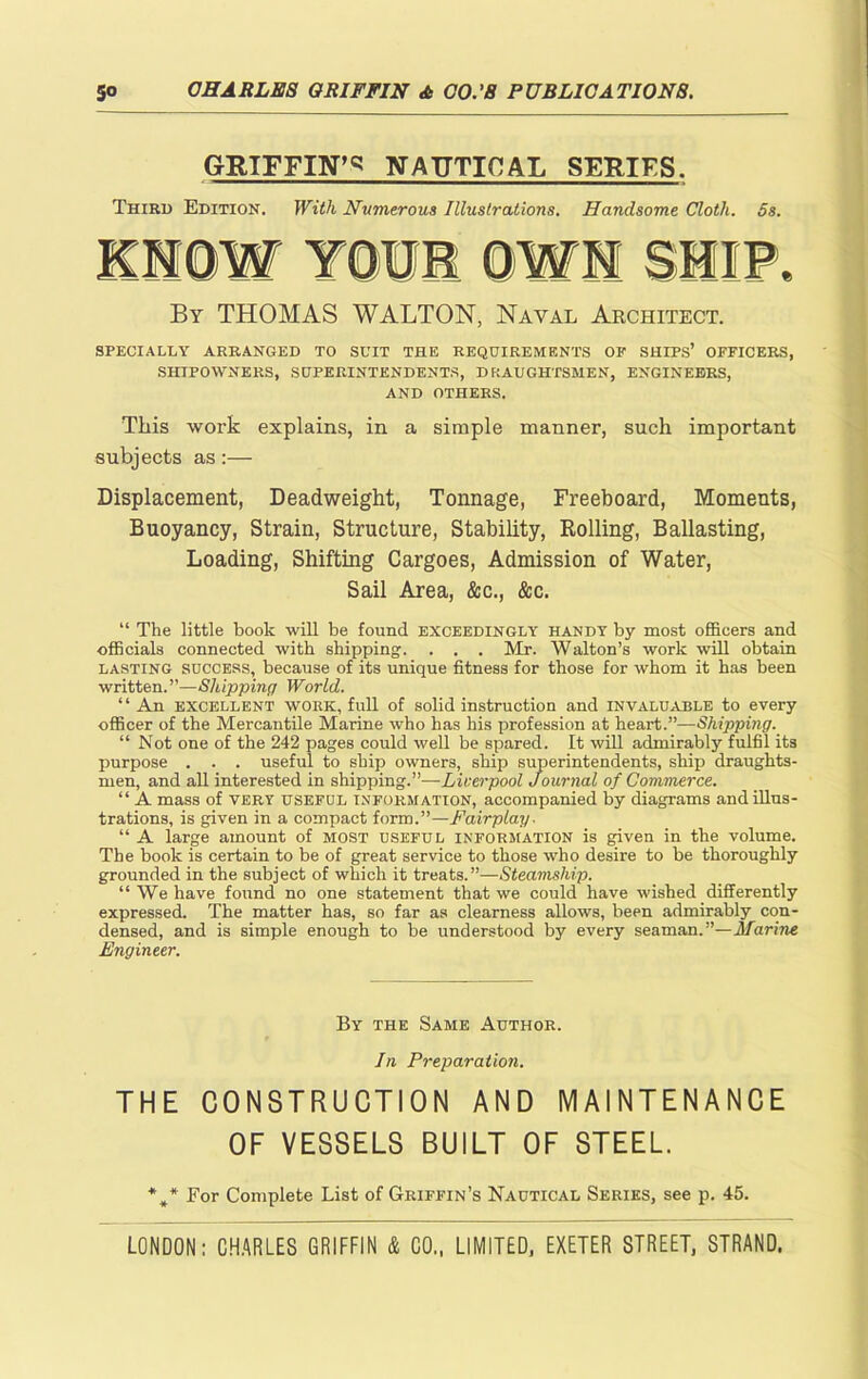 GRIFFIN^ NAUTICAL SERIFS. Third Edition. With Numerous Illustrations. Handsome Cloth. 5s. By THOMAS WALTON, Naval Architect. SPECIALLY ARRANGED TO SUIT THE REQUIREMENTS OP SHIPS’ OFFICERS, SHIPOWNERS, SUPERINTENDENTS, DRAUGHTSMEN, ENGINEERS, AND OTHERS. This work explains, in a simple manner, such important subjects as:— Displacement, Deadweight, Tonnage, Freeboard, Moments, Buoyancy, Strain, Structure, Stability, Rolling, Ballasting, Loading, Shifting Cargoes, Admission of Water, Sail Area, &c., &c. “ The little book will be found exceedingly handy by most officers and officials connected with shipping. . . . Mr. Walton’s work will obtain lasting success, because of its unique fitness for those for whom it has been written.”—Shipping World. ‘ ‘ An excellent work, full of solid instruction and invaluable to every officer of the Mercantile Marine who has his profession at heart.”—Shipping. “ Not one of the 242 pages could well be spared. It will admirably fulfil its purpose . . . useful to ship owners, ship superintendents, ship draughts- men, and all interested in shipping.”—Liverpool Journal of Commerce. “ A mass of very useful information, accompanied by diagrams and illus- trations, is given in a compact form.”—Fairplay. “ A large amount of most useful information is given in the volume. The book is certain to be of great service to those who desire to be thoroughly grounded in the subject of which it treats.”—Steamship. “We have found no one statement that we could have wished differently expressed. The matter has, so far as clearness allows, been admirably con- densed, and is simple enough to be understood by every seaman.”—Marine Engineer. By the Same Author. In Preparation. THE CONSTRUCTION AND MAINTENANCE OF VESSELS BUILT OF STEEL. *„* For Complete List of Griffin’s Nautical Series, see p. 45.