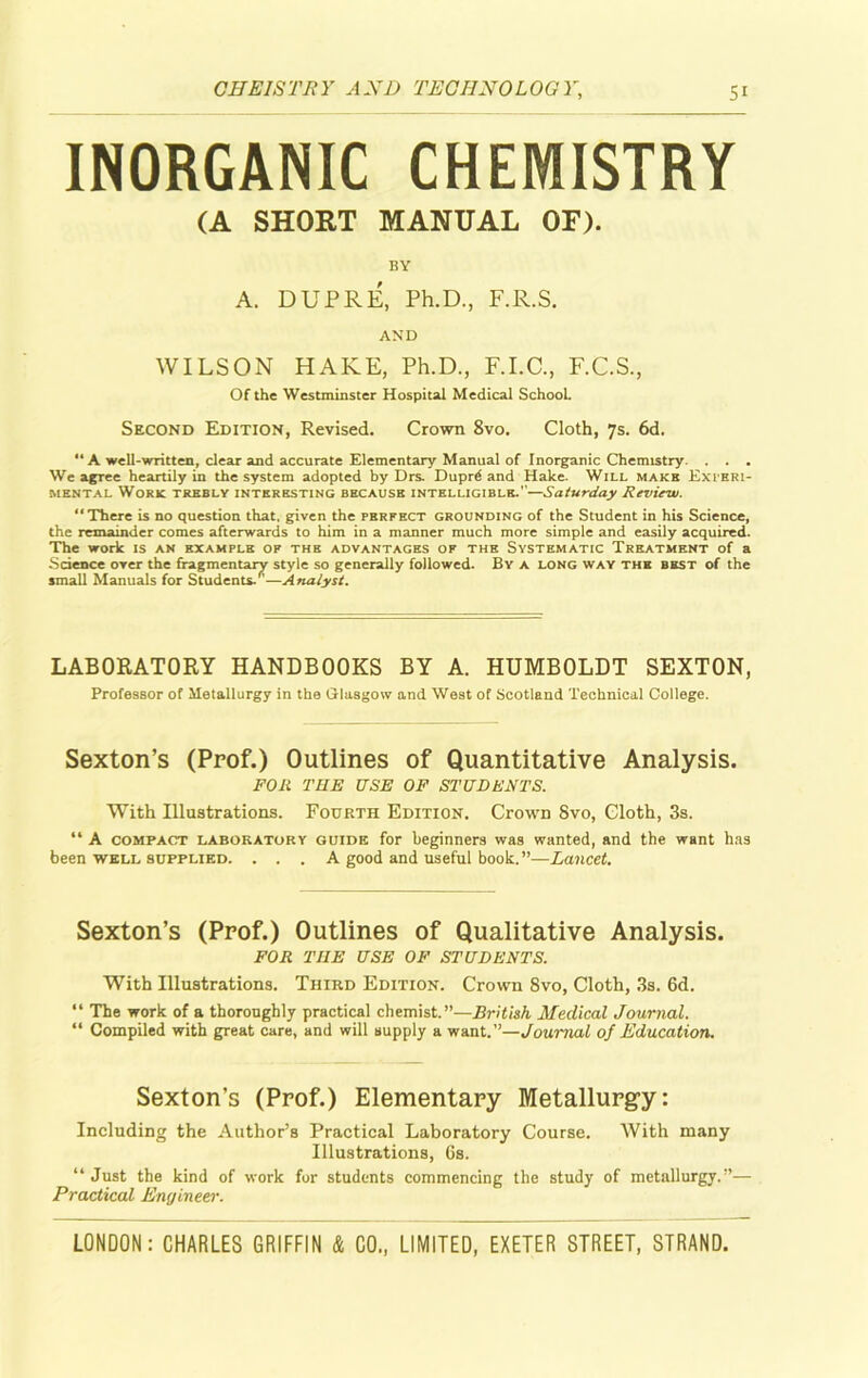 INORGANIC CHEMISTRY (A SHORT MANUAL OF). BY A. DUPRE, Ph.D., F.R.S. AND WILSON HAKE, Ph.D., F.I.C., F.C.S., Of the Westminster Hospital Medical School. Second Edition, Revised. Crown 8vo. Cloth, 7s. 6d. “A well-written, clear and accurate Elementary Manual of Inorganic Chemistry. . . . We agree heartily in the system adopted by Drs. Duprd and Hake. Will make Experi- mental Work trebly interesting because intelligible.''—Saturday Review. “There is no question that, given the perfect grounding of the Student in his Science, the remainder comes afterwards to him in a manner much more simple and easily acquired. The work is an example of the advantages of the Systematic Treatment of a Science over the fragmentary style so generally followed. By a long way the best of the small Manuals for Students/'—Analyst. LABORATORY HANDBOOKS BY A. HUMBOLDT SEXTON, Professor of Metallurgy in the Glasgow and West of Scotland Technical College. Sexton’s (Prof.) Outlines of Quantitative Analysis. FOR THE USE OF STUDENTS. With Illustrations. Fourth Edition. Crown Svo, Cloth, 3s. “ A compact laboratory guide for beginners was wanted, and the want has been well supplied. . . . A good and useful book.”—Lancet. Sexton’s (Prof.) Outlines of Qualitative Analysis. FOR THE USE OF STUDENTS. With Illustrations. Third Edition. Crown Svo, Cloth, 3s. 6d. “ The work of a thoroughly practical chemist.”—British Medical Journal. “ Compiled with great care, and will supply a want.”—Journal of Education. Sexton’s (Prof.) Elementary Metallurgy: Including the Author’s Practical Laboratory Course. With many Illustrations, 6s. “Just the kind of work for students commencing the study of metallurgy.”— Practical Engineer.