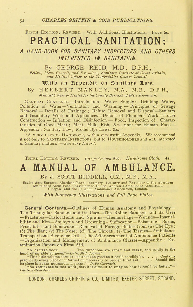 Fifth Edition, Revised. With Additional Illustrations. Price 6s. PRACTICAL SANITATION: A HAND-BOOK FOR SANITARY INSPECTORS AND OTHERS INTERESTED IN SANITATION. By GEORGE REID, M.D., D.P.H., Fellow, Mem. Council, and Examiner, Sanitary Institute of Great Britain, a7id Medical Officer to the Staffordshire County Council. HDUtb an 2lppenM£ on Sanitate Xaw. By HERBERT MANLEY, M.A., M.B., D.P.H., Medical Officer of Health for the County Borough of West Bromwich. General Contents.—Introduction—Water Supply: Drinking Water, Pollution of Water—Ventilation and Warming — Principles of Sewage Removal — Details of Drainage ; Refuse Removal and Disposal—Sanitary and Insanitary Work and Appliances—Details of Plumbers’ Work—House Construction — Infection and Disinfection — Food, Inspection of; Charac- teristics of Good Meat ; Meat, Milk, Fish, &c., unfit for Human Food— Appendix : Sanitary Law ; Model Bye-Laws, &c. “A very useful Handbook, with a very useful Appendix. We recommend it not only to Sanitary Inspectors, but to Householders and all interested in Sanitary matters.”—Sanitary Record. Third Edition, Revised. Large Crown 8vo. Handsome Cloth. 4s. A MANUAL OF AMBULANCE. By J. SCOTT RIDDELL, C.M., M.B., M.A., Senior Assfc.-Surgeon, Aberdeen Royal Infirmary: Lecturer and Examiner to the Aberdeen Ambulance Association ; Examiner to the St. Andrew’s Ambulance Association, Glasgow, and the St. John Ambulance Association, London. , With Numerous Illustrations and Full Page Plates. General Contents.—Outlines of Human Anatomy and Physiology— The Triangular Bandage and its Uses—The Roller Bandage and its Uses —Fractures—Dislocations and Sprains—Hiemorrhage—Wounds—Insensi- bility and Fits—Asphyxia and Drowning - Suflocation—Poisoning—Burns, Frost-bite, and Sunstroke—Removal of Foreign Bodies from (a) The Eye ; (b) The Ear; (c) The Nose; (d) The Throat; (e) The Tissues—Ambulance Transport and Stretcher Drill—The After-treatment of Ambulance Patients —Organisation and Management of Ambulance Classes—Appendix : Ex- amination Papers on First Aid. “A capital book. . . The directions are short and clear, and testify to the hand of an able surgeon.”—Edin. Med. Journal. “ This little volume seems to us about as good as it could possibly be. . . . Contain! practically every piece of information necessary to render First aid. . . . Should find Its place in evert household librart.'’ — Daily Chronicle. “ So admirable is this work, that it is difficult to imagine how it could be better.— OoVierv Guardian.