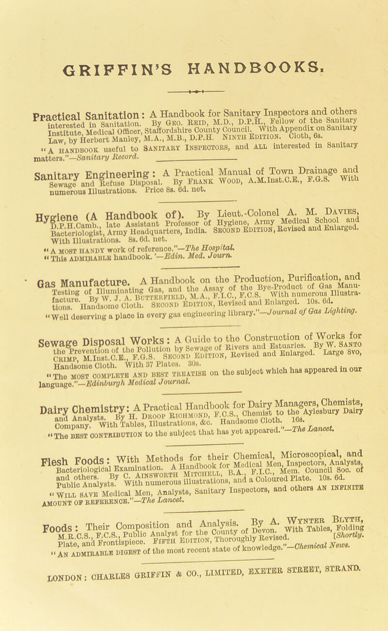 GRIFFIN’S HANDBOOKS* Praptieal Sanitation : A Handbook for Sanitary Inspectors and others in Sanita^ By GEO. Eeid. M.D., D.P.H., Fellow of the Sanitary ffit^te Medici Officer. Staffordshire County Council. With Appendix on Sanitary Law brilerbortManl^^^^ NINTH EdMION. Cloth. 6s. “A HANDBOOK, useful to SANITARY INSPBOIORS. and ALL interested in Sanitary matters.”—Santfnn/ Record. <5nnitarv EnS'ineePing’: A Practical Manual of Town Drainage and ^^^llage^aml Sen.!e Blsp% By FRANK WOOD. A.M.Inst.C.E.. F.G.S. With numerous Illustrations. Price 8s. Od. net. Hvtylftnfi fA Handbook of). By Lieut.-Colonel A. M. Davies, ^^SpU Camb.. “te Cstant Professor of Hygiene. Army Medical Schoo^ Bacteriologist. Army lloadquarters, India. Second Edition. Eovised and Eularg . With Illustrations. 8s. Od. net. “ A MOST HANDY work of reteience.—The Hospital. “ Ilils ADMIRABLE handbook. —Edvn. Med. Journ. OuQ MnnufaetUPe. A Handbook on the Production, Purification, and ®^TcE?of^U«niinatlr^^^^ K‘'na“^dsLc Clo^™^^ -‘I Enlarged. 10s. 6d. ••Well deserving a place in every gas engineering library.”-Jowmai of Gas LighUw. niormQfil Wopks I A Guide to the Construction of WOTks for CR%^rTln8rc.E“,'FH!A •• on the subject which has appeared in our IftTlgungfl.**—3(cdiCdl tlOUVTUll* ,.r=»r— T7nrw1«i • With Methods for their Chemical, Microscopical, and Cm M.., “ “™™ amount of reference.”-T/ie Lcmeet. Poods * Their Composition and Analysis. By A. Elding f A^o^M torque •• In ADMIRABLE DIGEST of the most recent state of knowIedge.”-CTem«iaf News. LONDON: CHAELES aEIFFIN & CO., LIMITED, EXEXEE STEBET, STEAND.