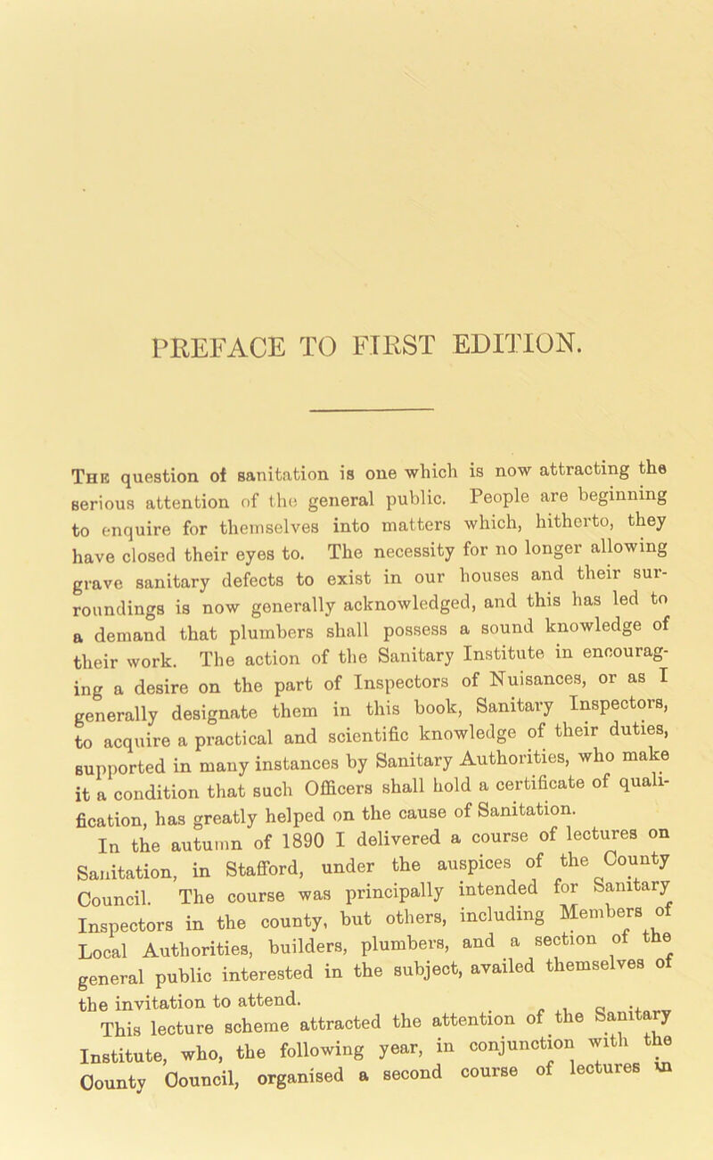 The question oi sanitation is one which is now attracting the serious attention of the general public. People are beginning to enquire for themselves into matters which, hitherto, they have closed their eyes to. The necessity for no longer allowing grave sanitary defects to exist in our houses and their sur- roundings is now generally acknowledged, and this has led to a demand that plumbers shall possess a sound knowledge of their work. The action of the Sanitary Institute in encourag- ing a desire on the part of Inspectors of Nuisances, or as I generally designate them in this book. Sanitary Inspectors, to acquire a practical and scientific knowledge of their duties, supported in many instances by Sanitary Authorities, who make it a condition that such Officers shall hold a certificate of quali- fication, has greatly helped on the cause of Sanitation. In the autumn of 1890 I delivered a course of lectures on Sanitation, in Stafford, under the auspices of the County Council The course was principally intended for Sanitary Inspectors in the county, but others, including Members of Local Authorities, builders, plumbers, and a section of the general public interested in the subject, availed themselves o the invitation to attend. o This lecture scheme attracted the attention of t e am y Institute, who, the following year, in conjunction yth the County Council, organised a second course of lectures vn