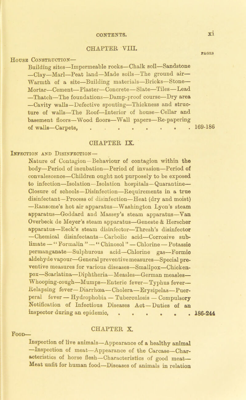 CHAPTER Vin. House Consteuction— Building sites—Impermeable rocks—Chalk soil—Sandstone —Clay—Marl—Peat land—Made soils—The ground air— Warmth of a site—Building materials—Bricks—Stone— Mortar—Cement— Plaster—Concrete—Slate—Tiles—Lead —Thatch—The foundations—Damp-proof course—Dry area —Cavity walls—Defective spouting—Thickness and struc- ture of walls—The Roof—Interior of house—Cellar and basement floors—Wood floors—Wall papers—Re-papering of walls—Carpets, . CHAPTER DL Infection and Disinfection— Nature of Contagion—Behaviour of contagion within the body—Period of incubation—Period of invasion—Period of convalescence—Children ought not purposely to be exposed to infection—Isolation—Isolation hospitals—Quarantine— Closure of schools—Disinfection—Requirements in a true disinfectant-Process of disinfection—Heat (dry and moist) —Ransome’s hot air apparatus—Washington Lyon’s steam apparatus—Goddard and Massey’s steam apparatus—Van Overbeck de Meyer’s steam apparatus—Geneste & Herscher apparatus—Reek’s steam disinfector—Thresh’s disinfector —Chemical disinfectants—Carbolic acid—Corrosive sub- limate — ‘ ‘ Formalin ” — “ Chinosol ” — Chlorine — Potassio permanganate—Sulphurous acid—Chlorine gas—Formic aldehyde vapour—General preventive measures—Special pre- ventive measures for various diseases—Smallpox—Chicken- pox—Scarlatina—Diphtheria—Measles—German measles— Whooping-cough—Mumps—Enteric fever—Typhus fever— Relapsing fever—Diarrhoea—Cholera—Erysipelas—Puer- peral fever — Hydrophobia — Tuberculosis — Compulsory Notifleation of Infectious Diseases Act—Duties of an inspector during an epidemic, CHAPTER X. Food— Inspection of live animals—Appearance of a healthy animal —Inspection of meat—Appearance of the Carcase—Char- acteristics of horse flesh—Characteristics of good meat— Meat unflt for human food—Diseases of animals in relation PAQES 169-186 186-244