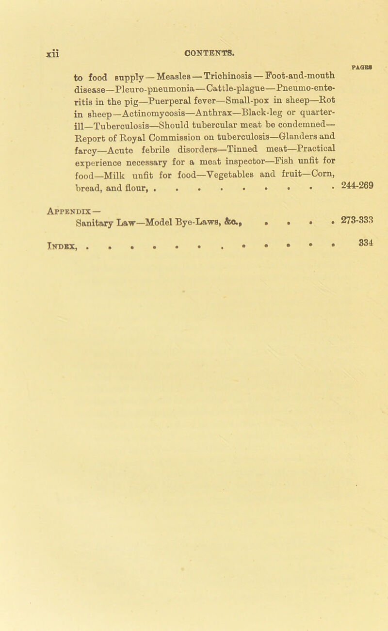 Xll to food Bopply — Measles — Trichinosis — Foot-and-mouth disease—Pleuro-pneumonia—Cattle-plague—Pneumo-ente- ritis in the pig—Puerperal fever—Small-pox in sheep—Rot in sheep—Actinomycosis—Anthrax—Black-leg or quarter- ill—Tuberculosis—Should tubercular meat he condemned— Report of Royal Commission on tuberculosis—Glanders and farcy—Acute febrile disorders—Tinned meat—Practical experience necessary for a meat inspector—Fish unfit for food—Milk unfit for food—Vegetables and fruit-Corn, bread, and flour, Appendix— Sanitary Law—Model Bye-Laws, . . « • PA.QBa 244-269 273-333 Index, . 334