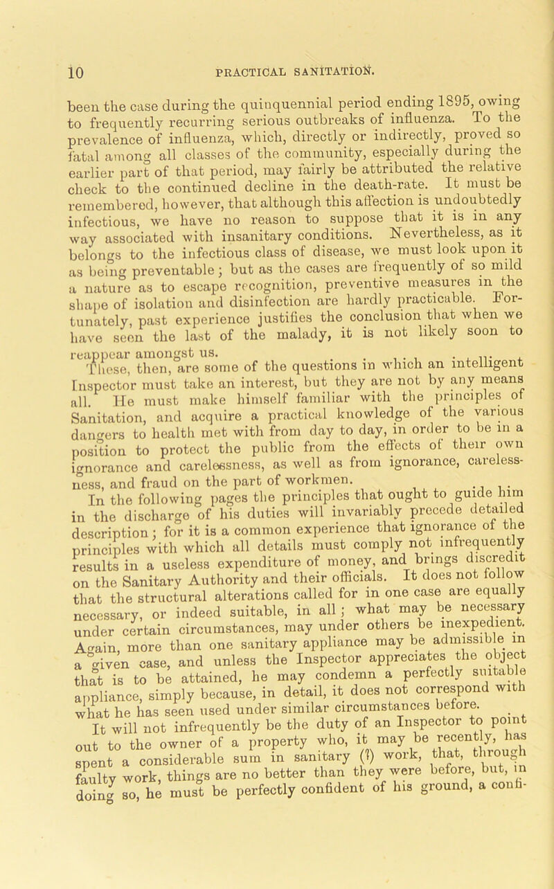 been the case during the quinquennial period ending 1895, owing to frequently recurring serious outbreaks of influenza. To the prevalence of influenza, which, directly or indirectly, proved so iatal among all classes of the community, especially during the earlier part of that period, may fairly be attributed the relative check to the continued decline in the death-rate. It must be remembered, however, that although this aflection is undoubtedly infectious, we have no reason to suppose that it is in any way associated with insanitary conditions. Nevertheless, as it belongs to the infectious class of disease, we must look upon it ns being preventable j but as the cases are irequently of so mild a nature as to escape recognition, preventive measures in shape of isolation and disinfection are hardly practicable. For- tunately, past experience justifles the conclusion that when we have seen the last of the malady, it is not likely soon to reappear amongst us. _ _ • . n- i. Tliese, then, are some of the questions in which an intelligent Inspector must take an interest, but they are not by any means all. He must make himself familiar with the principles of Sanitation, and acquire a practical knowledge of the various daimers to health met with from day to day, in order to be in a position to protect the public from the effects ot their own ignorance and carelessness, as well as from ignorance, careless- ness, and fraud on the part of workmen. -it,' In the following pages the principles that ought to guide hini in the discharge of his duties will invariably precede detailed description : for it is a common experience that ignorance of the principles with which all details must comply not infrequently results in a useless expenditure of money, and brings discredit on the Sanitary Authority and their officials. It does not follow that the structural alterations called for in one case are equally necessary, or indeed suitable, in all ; what may be necessary under certain circumstances, may under others be inexpedient. Aain, more than one sanitary appliance may be admissible in a “given case, and unless the Inspector appreciates the object that is to be attained, he may condemn a perfectly suitable appliance, simply because, in detail, it does not correspond wit i Jhat he has seen used under similar circumstances before. It will not infrequently be the duty of an Inspector to point out to the owner of a property who, spent a considerable sum in sanitary (1) work, that, h feulty work, things are no better than they were before, but, doin^ so, he must be perfectly confident of las ground, a confa-