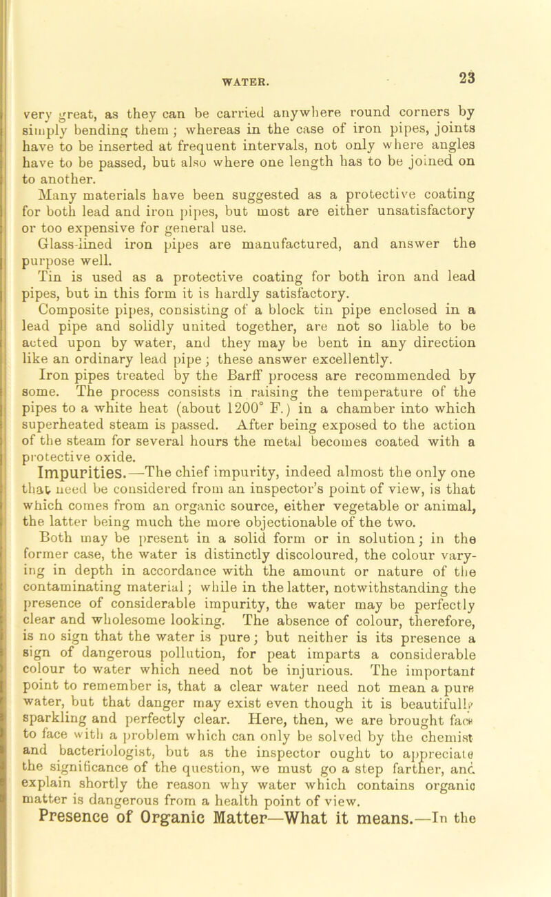 very great, as they can be carried anywhere round corners by simply bending them ; whereas in the case of iron pipes, joints have to be inserted at frequent intervals, not only where angles have to be passed, but also where one length has to be joined on to another. Many materials have been suggested as a protective coating for both lead and iron pipes, but most are either unsatisfactory or too expensive for general use. Glass-lined iron pipes are manufactured, and answer the purpose well. Tin is used as a protective coating for both iron and lead pipes, but in this form it is hardly satisfactory. Composite pipes, consisting of a block tin pipe enclosed in a lead pipe and solidly united together, are not so liable to be acted upon by water, and they may be bent in any direction like an ordinary lead pipe; these answer excellently. Iron pipes treated by the Barlf process are recommended by some. The process consists in raising the temperature of the pipes to a white heat (about 1200° F,) in a chamber into which superheated steam is passed. After being exposed to the action of the steam for several hours the metal becomes coated with a piotective oxide. Impurities.—The chief impurity, indeed almost the only one that need be considered from an inspector’s point of view, is that which comes from an organic source, either vegetable or animal, the latter being much the more objectionable of the two. Both may be present in a solid form or in solution; in the former case, the water is distinctly discoloured, the colour vary- ing in depth in accordance with the amount or nature of the contaminating material; while in the latter, notwithstanding the presence of considerable impurity, the water may be perfectly clear and wholesome looking. The absence of colour, therefore, is no sign that the water is pure; but neither is its presence a sign of dangerous pollution, for peat imparts a considerable colour to water which need not be injurious. The important point to remember Ls, that a clear water need not mean a purs water, but that danger may exist even though it is beautifulli* sparkling and perfectly clear. Here, then, we are brought facn to face with a problem which can only be solved by the chemist and bacteriologist, but as the inspector ought to appreciate the significance of the que.stion, we must go a step farther, and explain shortly the reason why water which contains oi’ganio matter is dangerous from a health point of view. Presence of Organic Matter—What it means.—In the