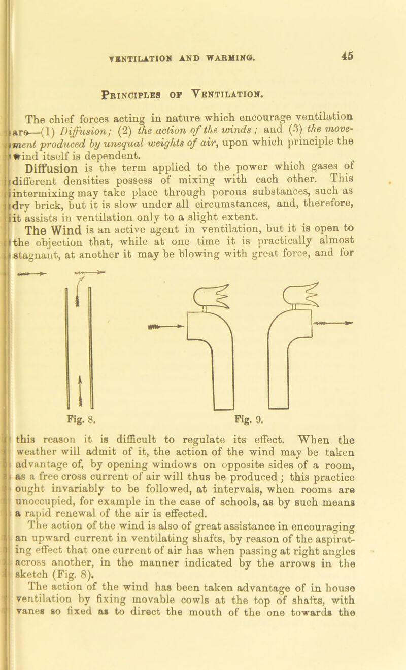 Principles op Ventilation. The chief forces acting in nature which encourage ventilation lare (1) Diffusion; (2) the action of the winds ; and (3) the move- \ment ’produced by unequal weights of air, upon which principle the I Wind itself is dependent. Diffusion is the term applied to the power which gases of difl’erent densities possess of mixing with each other. This iintermixing may take place through porous substances, such as :dry brick, but it is slow under all circumstances, and, therefore, iit assists in ventilation only to a slight extent. The Wind is an active agent in ventilation, but it is open to I the objection that, while at one time it is practically almost stagnant, at another it may be blowing with great force, and for ( Fig. 8. Fig. 9. this reason it is difficult to regulate its effect. When the weather will admit of it, the action of the wind may be taken advantage of, by opening windows on opposite sides of a room, as a free cross current of air will thus be produced ; this practice ought invariably to be followed, at intervals, when rooms are unoccupied, for example in the case of schools, as by such means a rapid renewal of the air is effected. The action of the wind is also of great assistance in encouraging an upward current in ventilating shafts, by reason of the aspirat- ing effect that one current of air has when passing at right angles across another, in the manner indicated by the arrows in the sketch (Fig. 8). The action of the wind has been taken advantage of in house ventilation by 6xing movable cowls at the top of shafts, with vanes so fixed as to direct the mouth of the one towards the