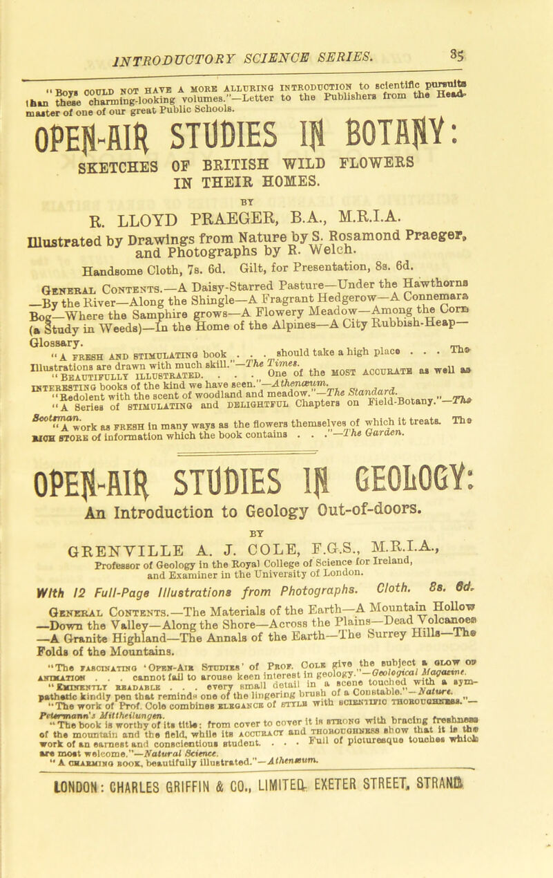 INTRODUCTORY SCIENCE SERIES. Rnv. noULD NOT HAVE A MORE ALLURING INTRODUCTION tO SCjentlflc pu^to than ^^e^chSmu^lootiug volumes -Letter to the Publishers from the He«t muter of one of our great Public Schools. 0PEH4IR STDOmS It BOTflJiY; SKETCHES OF BRITISH WILD FLOWERS IN THEIR HOMES. R. BT LLOYD PRAEGER, B.A., M.R.I.A. Ulustrated by Drawings from Nature by S. Rosamond Praeger, and Photographs by R- Welch. Handsome Cloth, 7b. 6d. Gilt, for Presentation, 8s. 6d. Qenebaj. Contents.-A Daisy-Starred Pasture-Under the Hawthorns —By the River-Along the Shingle-A Fragrant Hedgerow-A Connema^ Bog—Where the Samphire grows—A Flowery Meadow—Among the Com (a Study in Weeds)—m the Home of the Alpines—A City Rubbish-Heap Glossary. ** A FRESH AND STIMULATING book e . . should take a high placo . . . Illustrations are drawn with much skill.”—TAe accurate u weU u “ Bbautipullt illustrated. . . . „ One of the most accuraie m w»u interesting books of the kind we have vi„«,inrd “Eedolent with the scent of woodland and meadow. — “A Series of stimulating and DELIGHTFUL Chapters on Field-Botany. ^‘f7^'ork as FRESH In many ways as the flowers themselves of which it treats. The BICH STORE of information which the book contains . . . i As irartten. 0PE|1R1H STUDIES lli GEOEOGY: An Introduction to Geology Out-of-doors. BY GRENVILLE A. J. COLE, F.G.S., M.R.I.A., Professor of Geology in the Royal College of Science for Ireland, and Examiner in the University of London. with 12 Full-Page llluatrationa from Photographa. Cloth. 8a. Od- Qekeral Contents.—The Materials of the Earth—A MMutain Hollow —Down the Valley—Along the Shore—Across the Plains—Dead Volca^ —A Granite Highland—The Annals of the Earth—The Surrey Hills—Th* Folds of the Mountains. •‘The FASCINATIIIO ‘Oprn-Ai« Studies’ of Prof. Cole ANIMATION . , . cannot fail to arouse keen interest in wit^a »vi»- ••EtmiENTLX EEADABLE . . . Bverv small detail in a scene touched wi^ a sym- pathetic kindly pen that reminds one of the lingering brush of ^Con®tabl^ __ ‘•Theworkof Prof. Cole combines ELEGANCE of bttui with bcibnufio THOEonoHims. — ^‘^^ebook*i8*worUiy^^ title; from cover to cover it is of the motmtain and the field, whUe its accceaCT and thoroughness show that It i» ^ work of an earnest and conscieotioui student. . . • Full of plotureeque touches wblck art mo«t welcome.—Science. ** A OHAKMiiro BOOK, beautifully iUuBtrated.—A ^