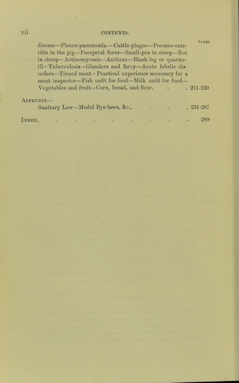 disease—Pleuro-pneumonia — Cattle-plague—Piioumo-ente- ritis in the pig—Puerperal fever—Small-pox in sheep—Rot in sheep—Actinomycosis—Anthrax—Black-leg or quarter- ill—Tuberculosis—Glanders and farcy—Acute febrile dis- orders—Tinned meat —Practical experience necessary for a meat inspector—Fish unfit for food—Milk unfit for food— Vegetables and fruit—Corn, bread, and flour, . . 211-230 Appendix— Sanitary Law—Model Bye-laws, &c., . . , 231-287 Index, 289