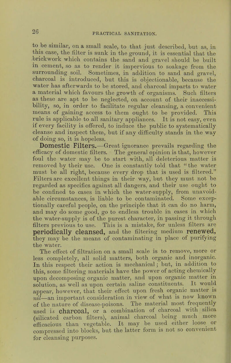 PRACTICAL SANITATION. to be similar, on a small scale, to that just described, but as, in this case, the filter is sunk in the ground, it is essential that the brickwork which contains the sand and gravel should be built in cement, so as to render it impervious to soakage from the surrounding soil. Sometimes, in addition to sand and gravel, charcoal is iiitroduced, but this is objectionable, because the water has afterwards to be stored, and charcoal imparts to water a material which favours the growth of organisms. Such filters as these are apt to be neglected, on account of their inaccessi- bility, so, in order to facilitate regular cleansing, a convenient means of gaining access to them ought to be provided. This rule is applicable to all sanitary appliances. It is not easy, even if every facility is offered, to induce the public to systematically cleanse and inspect them, but if any difficulty stands in the way of doing so, it is hopeless. Domestic Filters.—Great ignorance prevails regarding the efficacy of domestic filters. The general opinion is that, however foul the water may be to start with, all deleterious matter is removed by their use. One is constantly told that the water must be all right, because every drop that is used is filtered. Filters are excellent things in their way, but they must not be regarded as specifics against all dangers, and their use ought to be confined to cases in which the water-supply, from unavoid- able circumstances, is liable to be contaminated. Some excep- tionally careful people, on the principle that it can do no harm, and may do some good, go to endless trouble in cases in which the water-supply is of the purest charactei', in passing it through filters previous to use. This is a mistake, for unless filters are periodically cleansed, and the filtering medium renewed, they may be the means of contaminating in place of purifying the water. The effect of filtration on a small scale is to remove, more or less completely, all solid matters, both organic and inorganic. In this respect their action is mechanical; but, in addition to this, some filtering materials have the power of acting chemically upon decomposing organic matter, and upon organic matter in solution, as well as upon certain saline constituents. It would appear, however, that their effect upon fresh organic matter is nil—an important consideration in view of what is now known of the nature of disease-poisons. The material most frequently used is charcoal, or a combination of charcoal with silica (silicated carbon filters), animal charcoal being much more efficacious than vegetable. It may be used either loose or compressed into blocks, but the latter form is not so convenient for cleansing purposes.
