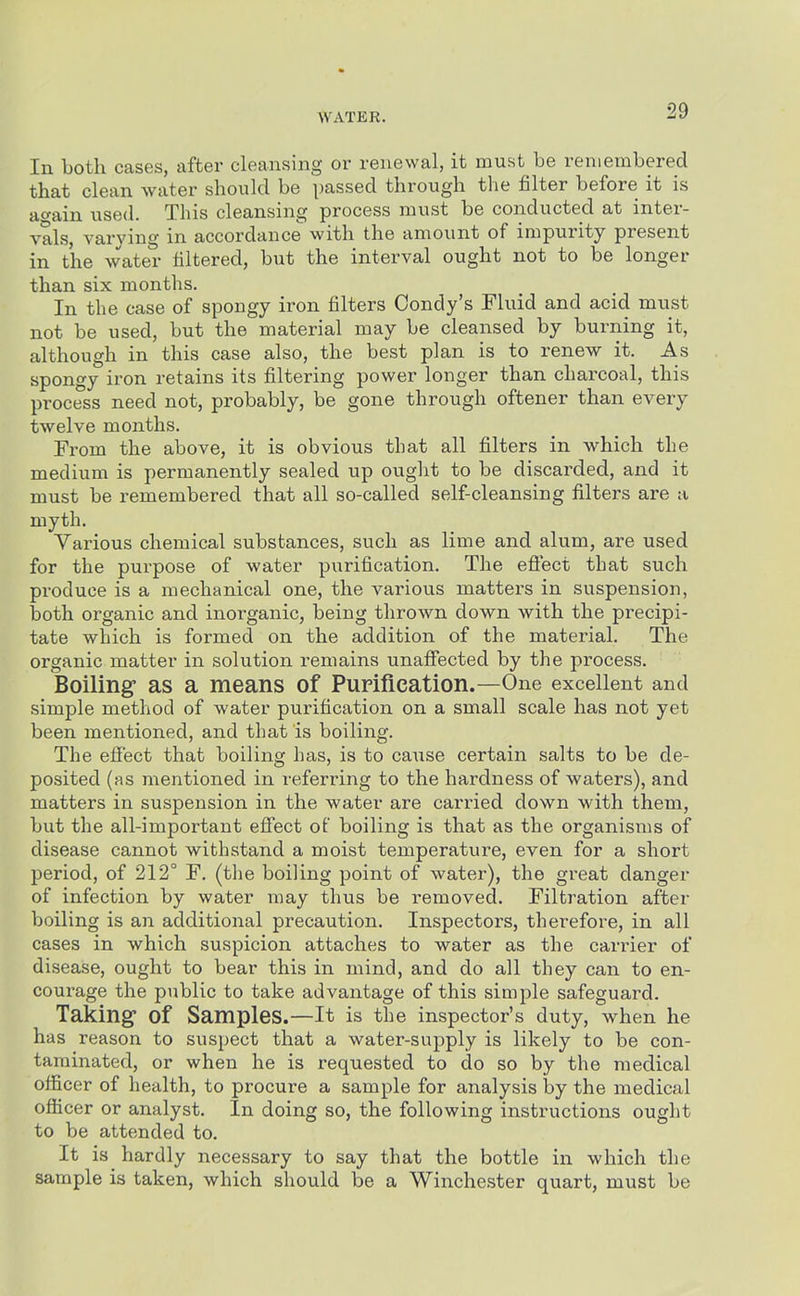 In both cases, after cleansing or renewal, it must be remembered that clean water should be passed through the filter before it is attain used. This cleansing process must be conducted at inter- vals, varying in accordance with the amount of impurity present in the water filtered, but the interval ought not to be longer than six months. In the case of spongy iron filters Condy's Fluid and acid must not be used, but the material may be cleansed by burning it, although in this case also, the best plan is to renew it. As spongy iron retains its filtering power longer than charcoal, this process need not, probably, be gone through oftener than every twelve months. From the above, it is obvious that all filters in which the medium is permanently sealed up ought to be discarded, and it must be remembered that all so-called self-cleansing filters are a myth. Various chemical substances, such as lime and alum, are used for the purpose of water purification. The efiect that such produce is a mechanical one, the various matters in suspension, both organic and inorganic, being thrown down with the precipi- tate which is formed on the addition of the material. The organic matter in solution remains unafiected by the process. Boiling as a means of Pupiflcation.—One excellent and simple method of water purification on a small scale has not yet been mentioned, and that is boiling. The efiect that boiling has, is to cause certain salts to be de- posited (as mentioned in referring to the hardness of waters), and matters in suspension in the water are carried down with them, but the all-important efi'ect of boiling is that as the organisms of disease cannot withstand a moist temperature, even for a short period, of 212° F. (the boiling point of water), the great danger of infection by water may thus be removed. Filtration after boiling is an additional precaution. Inspectors, therefore, in all cases in which suspicion attaches to water as the carrier of disease, ought to bear this in mind, and do all they can to en- courage the public to take advantage of this simple safeguard. Taking of Samples.—It is the inspector's duty, when he has reason to suspect that a water-supply is likely to be con- taminated, or when he is requested to do so by the medical officer of health, to procure a sample for analysis by the medical officer or analyst. In doing so, the following instructions ought to be attended to. It is hardly necessary to say that the bottle in which the sample is taken, which should be a Winchester quart, must be