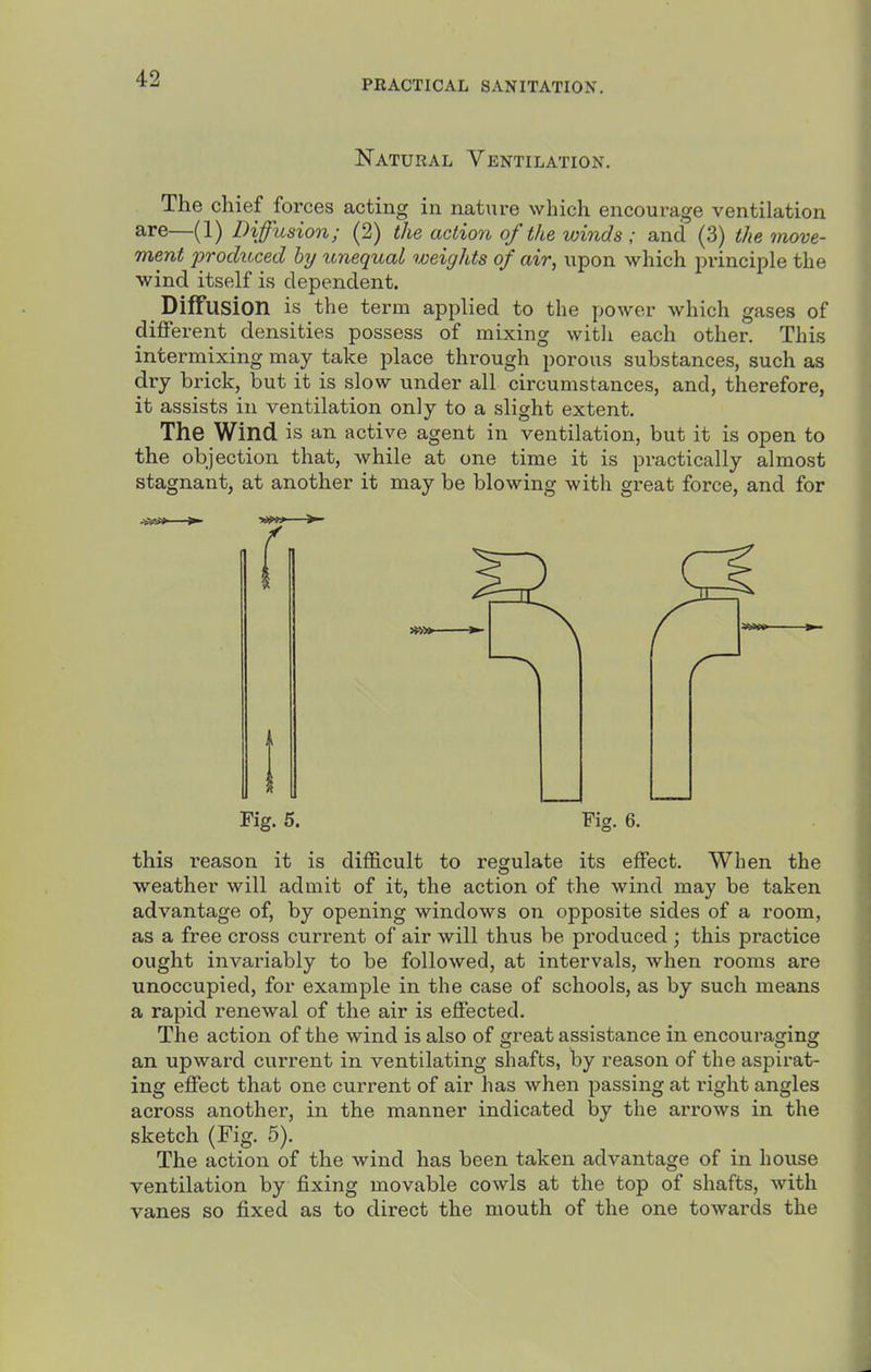 PRACTICAL SANITATION, Natural Ventilation. The chief forces acting in nature which encourage ventilation are—(1) Diffusion; (2) the action of the winds ; and (3) the move- ment produced by unequal weights of air, upon which principle the wind itself is dependent. Diffusion is the term applied to the power which gases of different densities possess of mixing with each other. This intermixing may take place through porous substances, such as dry brick, but it is slow under all circumstances, and, therefore, it assists in ventilation only to a slight extent. The Wind is an active agent in ventilation, but it is open to the objection that, while at one time it is practically almost stagnant, at another it may be blowing with great force, and for Fig. 5. Fig. 6. this I'eason it is difficult to regulate its effect. When the weather will admit of it, the action of the wind may be taken advantage of, by opening windows on opposite sides of a room, as a free cross current of air will thus be produced ; this practice ought invariably to be followed, at intervals, when rooms are unoccupied, for example in the case of schools, as by such means a rapid renewal of the air is effected. The action of the wind is also of great assistance in encouraging an upward current in ventilating shafts, by reason of the aspirat- ing effect that one current of air has when passing at i-ight angles across another, in the manner indicated by the arrows in the sketch (Fig. 5). The action of the wind has been taken advantage of in house ventilation by fixing movable cowls at the top of shafts, with vanes so fixed as to direct the mouth of the one towards the