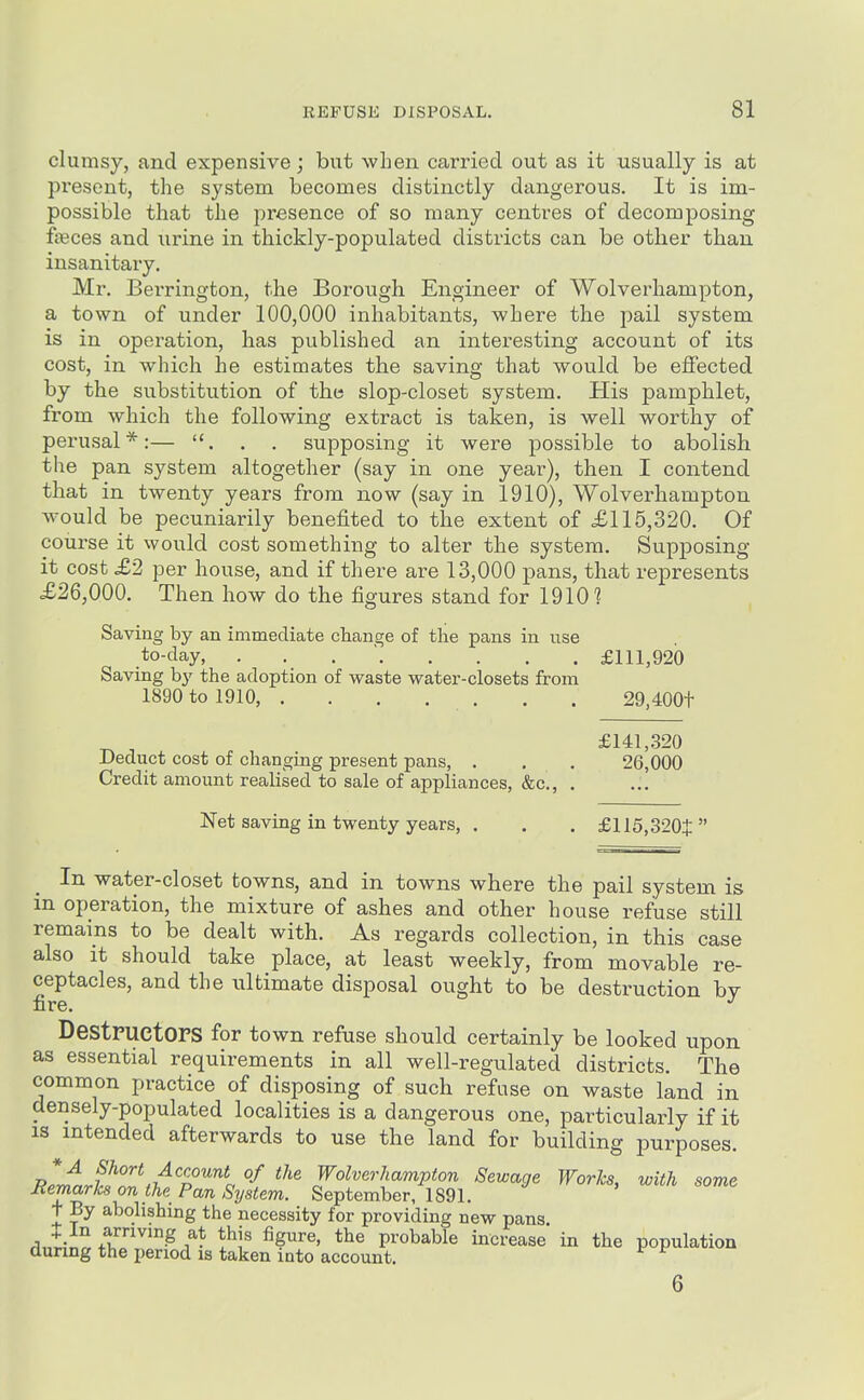 clumsy, and expensive; but when carried out as it usually is at present, the system becomes distinctly dangerous. It is im- possible that the presence of so many centres of decomposing ffeces and urine in thickly-populated districts can be other than insanitary. Mr. Bei'rington, the Borough Engineer of Wolverhampton, a town of under 100,000 inhabitants, where the pail system is in operation, has published an interesting account of its cost, in which he estimates the saving that would be effected by the substitution of the slop-closet system. His pamphlet, from which the following extract is taken, is well worthy of perusal*:— . . supposing it were possible to abolish the pan system altogether (say in one year), then I contend that in twenty years from now (say in 1910), Wolverhampton ^vould be pecuniarily benefited to the extent of £115,320. Of course it would cost something to alter the system. Supposing it cost £2 per house, and if there are 13,000 pans, that represents X26,000. Then how do the figures stand for 1910 ? Saving by an immediate change of the pans in iise .to-day, . . . ' £111,920 Saving by the adoption of waste water-closets from 1890 to 1910, . . . . . . . 29,400t £141,.320 Deduct cost of changing present pans, . . . 26,000 Credit amount realised to sale of appliances, &c., . Net saving in twenty years, . . . £115,320$ In water-closet towns, and in towns where the pail system is in operation, the mixture of ashes and other house refuse still remains to be dealt with. As regards collection, in this case also it should take place, at least weekly, from movable re- ceptacles, and the ultimate disposal ought to be destruction by fire. DestPUCtOPS for town refuse should certainly be looked upon as essential requirements in all well-regulated districts. The common practice of disposing of such refuse on waste land in densely-populated localities is a dangerous one, particularly if it IS intended afterwards to use the land for building purposes. J?^J.J!'T,i!^Z'''''^i ^^'^ Wolverhampton Sewage Works, with some Jiemarks on the Pan System. September, 1891. + By abolishing the necessity for providing new pans. rliii^+fl''''-^/- i^i' probable increase in the population during the period is taken into account. 6