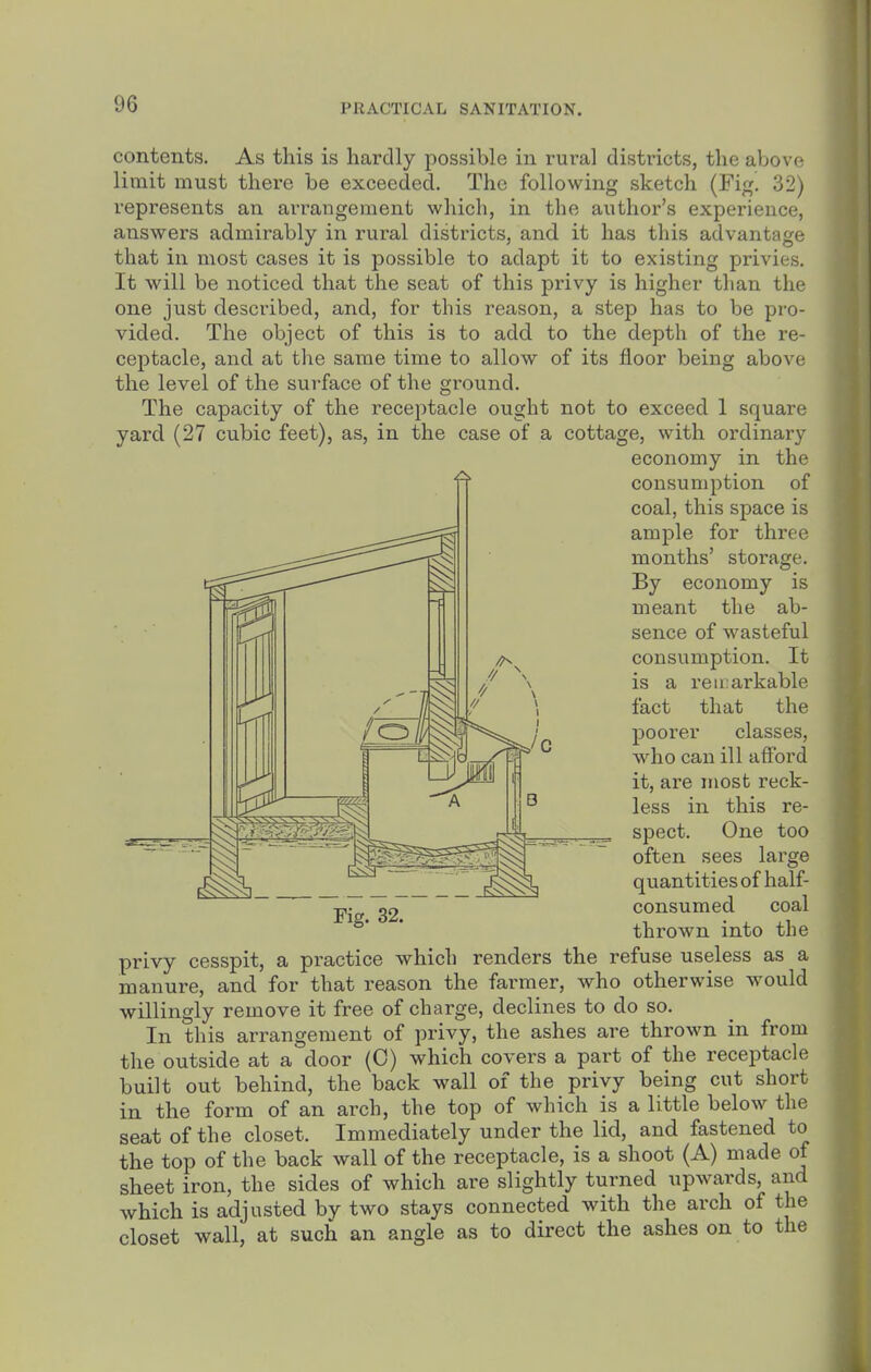 contents. As this is hardly possible in rural districts, the above limit must there be exceeded. The following sketch (Fig! 32) represents an arrangement which, in the author's experience, answers admirably in rural districts, and it has this advantage that in most cases it is possible to adapt it to existing privies. It will be noticed that the seat of this privy is higher than the one just described, and, for this reason, a step has to be pro- vided. The object of this is to add to the depth of the re- ceptacle, and at the same time to allow of its floor being above the level of the surface of the ground. The capacity of the receptacle ought not to exceed 1 square yard (27 cubic feet), as, in the case of a cottage, with oi'dinary economy in the consumption of coal, this space is ample for three months' storage. By economy is meant the ab- sence of wasteful consumption. It is a reii:arkable fact that the poorer classes, who can ill afford it, are iriost reck- less in this re- spect. One too often sees large quantities of half- consumed coal thrown into the privy cesspit, a practice which renders the refuse useless as a manure, and for that reason the farmer, who otherwise would willingly remove it free of charge, declines to do so. In this arrangement of privy, the ashes are thrown in from the outside at a door (0) which covers a part of the receptacle built out behind, the back wall of the privy being cut short in the form of an arch, the top of which is a little below the seat of the closet. Immediately under the lid, and fastened to the top of the back wall of the receptacle, is a shoot (A) made of sheet iron, the sides of which are slightly turned upwards, and which is adjusted by two stays connected with the arch of the closet wall, at such an angle as to direct the ashes on to the