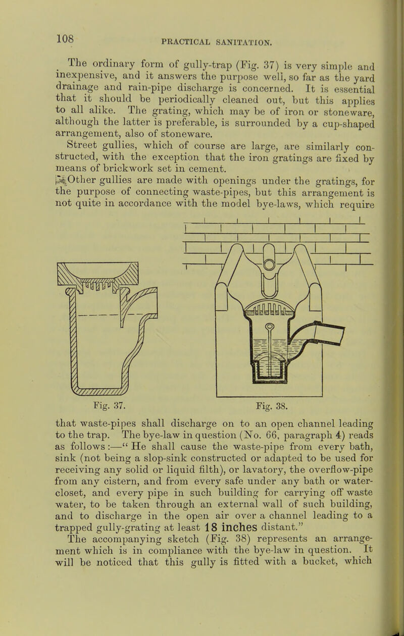 The ordinary form of gully-trap (Fig. 37) is very simple and inexpensive, and it answers the purpose well, so far as the yard drainage and rain-pipe discharge is concerned. It is essential that it should be periodically cleaned out, but this applies to all alike. The grating, which may be of iron or stoneware, although the latter is preferable, is surrounded by a cup-shaped arrangement, also of stoneware. Street gullies, which of course are large, are similarly con- structed, with the exception that the iron gratings are fixed by means of brickwork set in cement. [pother gullies are made with openings under the gratings, for the purpose of connecting waste-pipes, but this arrangement is not quite in accordance with the model bye-laws, which require Fig. 37. Fig. 38. that waste-pipes shall dischai'ge on to an open channel leading to the trap. The bye-law in question (No. 66, paragraph 4) reads as follows:— He shall cause the waste-pipe from every bath, sink (not being a slop-sink constructed or adapted to be used for receiving any solid or liquid filth), or lavatory, the overflow-pipe from any cistern, and from every safe under any bath or water- closet, and every pipe in such building for carrying off waste water, to be taken through an external wall of such building, and to discharge in the open air over a channel leading to a trapped gully-grating at least 18 incheS distant. The accompanying sketch (Fig. 38) represents an arrange- ment which is in compliance with the bye-law in question. It will be noticed that this gully is fitted with a bucket, which