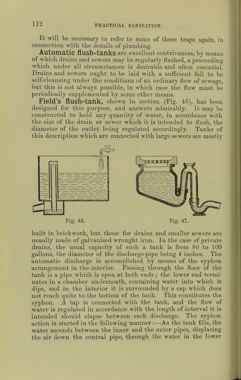 It will be necessary to refer to some of these traps again, in connection with the details of plumbing. Automatic flush-tanks are excellent contrivances, by means of which drains and sewers may be regularly flushed, a proceeding which under all circumstances is desirable and often essential. Drains and sewers ought to be laid with a sufficient fall to be self-cleansing imder the conditions of an ordinary flow of sewage, but this is not always possible, in which case the flow must be periodically supplemented by some other means. Field's flush-tank, shown in section (Fig. 46), has been designed for this purpose, and answers admirably. It may be constructed to hold any quantity of water, in accordance with the size of the drain or sewer which it is intended to flush, the diameter of the outlet being regulated accordingly. Tanks of this description which are connected with large sewers are mostly Fig, 46. Fig. 47. built in brickwork, but those for drains and smaller sewers are usually made of galvanised wrought iron. In the case of private drains, the usual capacity of such a tank is from 80 to 100 gallons, the diameter of the discharge-pipe being 4 inches. The automatic discharge is accomplished by means of the syphon arrangement in the interior. Passing through the floor of the tank is a pipe which is open at both ends ; the lower end termi- nates in a chamber underneath, containing water into which it dips, and in the interior it is surrounded by a cap which does not reach quite to the bottom of the tank. This constitutes the syphon. A tap is connected with the tank, and the flow of water is regulated in accordance with the length of interval it is intended should elapse between each discharge. The syphon action is started in the following manner :—As the tank tills, the water ascends between the inner and the outer pipes, displacing the air down the central pipe, through the water in the lower