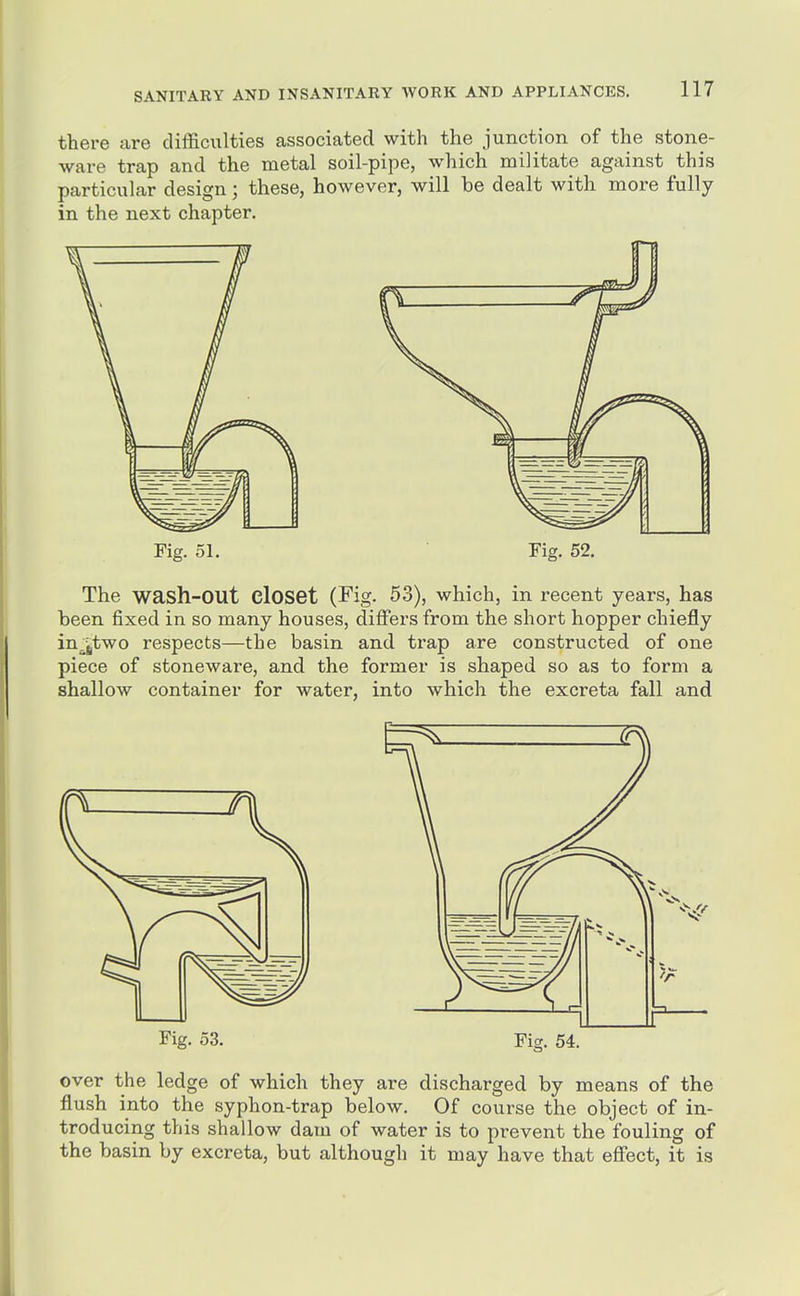 there are difficulties associated with the junction of the stone- ware trap and the metal soil-pipe, which militate against this particular design; these, however, will be dealt with more fully in the next chapter. Fig. 51, Fig. 52. The wash-out closet (Fig. 53), which, in recent years, has been fixed in so many houses, differs from the short hopper chiefly injjtwo respects—the basin and trap are constructed of one piece of stoneware, and the former is shaped so as to form a shallow container for water, into which the excreta fall and Fig. 53. Fig. 54. over the ledge of which they are discharged by means of the flush into the syphon-trap below. Of course the object of in- troducing this shallow dam of water is to prevent the fouling of the basin by excreta, but although it may have that effect, it is