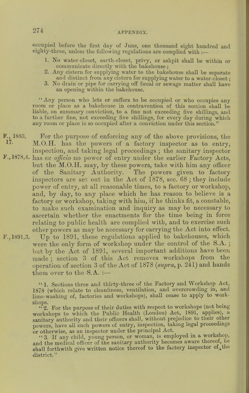 occupied before the first day of June, one thousand eight hundred and eighty-tliree, unless the following regulations are complied with :— 1. No water-closet, earth-closet, privy, or ashpit shall be within or communicate directly with the bakehouse; 2. Any cistern for supplying water to the bakehouse shall be separate aud distinct from auy cistern for supplying water to a water-closet; 3. No drain or pipe for carrying off' fsecal or sewage matter shall have an opening within the bakehouse. Any person who lets or suffers to be occupied or who occupies any room or place as a bakehouse in contravention of this section shall be liable, on summary conviction, to a tine not exceeding five shillings, and to a further fine, not exceeding five shillings, for every day during which any room or place is so occupied after a conviction under this section. F., 1883, For the purpose of enforcing any of the above provisions, the ^7- M.O.H. has the powders of a factory inspector as to entry, inspection, and taking legal proceedings ; the sanitary inspector F., 1878,4. has ex ojficio no power of entry under the earlier Factory Acts, but the M.O.H. may, by these powers, take with him any officer of the Sanitary Authority. The powers given to factoiy inspectors are set out in the Act of 1878, sec. 68 ; they include power of entry, at all reasonable times, to a factory or workshop, and, by day, to any place which he has reason to believe is a factory or workshop, taking with hiui, if he thinks fit, a constable, to make such examination and inquiry as may be necessary to ascertain whether the enactments for the time being in force relating to public health are complied with, and to exercise such other powers as may be necessary for carrying the Act into effect. F.^ 1891,3. Up to 1891, these regulations applied to bakehouses, which were the only form of workshop under the control of the S.A. ; but by the Act of 1891, several important additions have been made; section 3 of this Act removes workshops from the operation of section 3 of the Act of 1878 {supra, p. 241) and hands them over to the S.A. :—  1. Sections three and thirty-three of the Factory and Workshop Act, 1878 (which relate to cleanliness, ventilation, and overcrowding in, and lime-washing of, factories and workshops), shall cease to apply to work- shops.  2. For the purpose of their duties with respect to workshops (not bemg workshops to which the Public Health (Loudon) Act, 1891, applies), a sanitary authority and their officers shall, without prejudice to their other powers, have all such powers of entry, inspection, taking legal proceedings or otherwise, as an inspector under the principal Act. 3. If any child, young person, or woman, is employed in a workshop, and the medical officer of the sanitary authority becomes aware thereof, he shall forthwith give written notice thereof to the factory inspector of ,.the district.