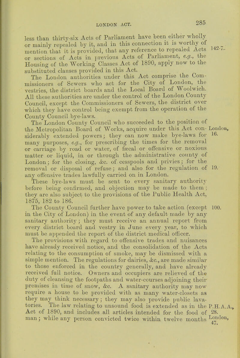 LONDON ACT. less than tliirty-six Acts of Parliament have been either wholly or mainly repealed by it, and in this connection it is worthy of mention that it is provided, that any reference to repealed Acts 142-/.. or sections of Acts in previous Acts of Parliament, e.g., the Housing of the Working Classes Act of 1890, apply now to the substituted clauses provided in this Act. The Loudon authorities under this Act comprise the Com- missioners of Sewers who act for the City of London, the vestries, the district boards and the Local Board of Woolwich. All these authorities are under the control of the London County Council, except the Commissioners of Sewers, the district over which they have control being exempt from the operation of the County Council bye-laws. The London County Council who succeeded to the position of the Metropolitan Board of Works, acquire under this Act con- London,, siderably extended powers; they can now make bye-laws for 16- many purposes, e.g., for prescribing the times for the removal or cai-riage by road or water, of fsecal or offensive or noxious matter or liquid, in or through the administrative county of London; for the closing, &c. of cesspools and privies; for the removal or disposal of refuse; and also for the regulation of 19. any offensive trades lawfully carried on in London. These bye-laws must be sent to every sanitary authority before being confirmed, and objection may be made to them ; they are also subject to the provisions of the Public Health Act, 1875, 182 to 186. The County Council further have power to take action (except 100. in the City of London) in the event of any default made by any sanitary authority; they must receive an annual report from every district board and vestry in June evei-y year, to which must be a])pended the report of the district medical officer. The provisions with regard to offensive trades and nuisances have already received notice, and the consolidation of the Acts relating to the consumption of smoke, may be dismissed with a simple mention. The regulations for dairies, ikc, are made similar to those enforced in the country generally, and have already received full notice. Owners and occupiers are relieved of the duty of cleansing the footpaths and water-courses adjoining their premises in time of snow, &c. A sanitary authority may now require a house to be provided with as many water-closets as they may think necessary; they may also provide public lava- tories. The law relating to unsound food is extended as in the P.H.A.A.^ Act of 1890, and includes all articles intended for the food of 28. man; while any person convicted twice within twelve months London,