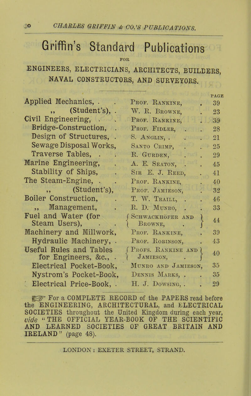 Griffin's Standard Publications FOR ENGINEERS, ELECTRICIANS, ARCHITECTS, BUILDERS, NAVAL CONSTRUCTORS, AND SURVEYORS. page Applied Mechanics, . Prof Rankinp ov (Student's). . Civil Eng-ineering, Prof. Rankine %JtJ Bpidg*e-ConstFUCtion 28 DftsiiTTi of SitniptrirPQ S\ A X'/^T TXT JiD TpavGPse Tablp«; r? Iv TT T> TM? XT XV. VX U KJJJ1«W J , , OQ iTianne JCingmeering^, A. K ISeaton, 45 otaDiiity 01 bnips, Sir E. J. Eeed, 41 The Steam-Engine, . Prof. Rankine, 40 (Students), Prof. Jamieson, 32 Boiler Construction, T. W. Traill, . 46 ,, Manag-ement, Pt. D. MUNRO, . 33 Fuel and Water (for ' Schwackhofer and \ 44 Steam Users), Browne, . J Machinery and Millwork, Prof. Rankine, 39 Hydraulic Machinery, . Prof. Robinson, 43 Useful Rules and Tables ' Profs. Eankine and ) 40 for Engineers, &c., . Jamieson, . j Electrical Pocket-Book, MuNRo AND Jamieson, 35 Nystrom's Pocket-Book, Dennis Marks, . 35 ' Electrical Price-Book, . H. J. Dowsing, . 29 For a COMPLETE RECORD of the PAPERS read before the ENGINEERING, ARCHITECTURAL, and ELECTRICAL SOCIETIES throughout the United Kingdom during each year, vide THE OFFICIAL YEAR-BOOK OF THE SCIENTIFIC AND LEARNED SOCIETIES OF GREAT BRITAIN AND IRELAND (page 48).