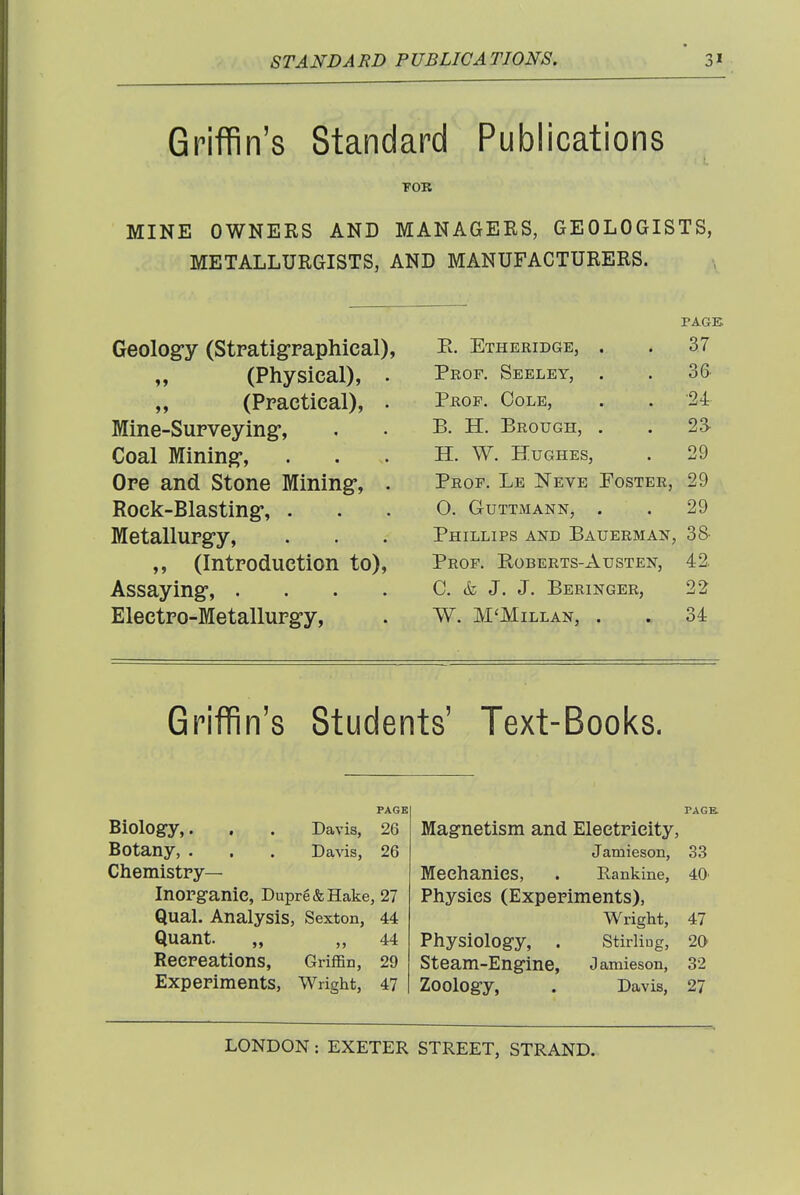 Griffin's Standard Publications TOR MINE OWNERS AND MANAGERS, GEOLOGISTS, METALLURGISTS, AND MANUFACTURERS. Geology (Stratigraphical), (Physical), . „ (Practical), . Mine-Surveying, Coal Mining, Ore and Stone Mining-, . Rock-Blasting, . Metallurgy, ,, (Introduction to). Assaying, .... Electro-Metallurgy, PAGE E. Etheridge, . . 37 Prof. Seeley, . . 3& Prof. Cole, . . '24 B. H. Brough, . . 2a H. W. Hughes, . 29 Prof. Le Neve Foster, 29 o. guttmann, . . 29 Phillips and Bauerman, 38- Prof. Roberts-Austen, 42. C. & J. J. Beringer, 22 W. M'Millan, . . 34 Griffin's Students' Text-Books. PAGE Biology,. . . Davis, 26 Botany, . . . Davis, 26 Chemistpy— Inorganic, Dupre&Hake, 27 Qual. Analysis, Sexton, 44 Quant. „ „ 44 Reepeations, Griffin, 29 Expepiments, Wright, 47 PAGE. Magnetism and Eleetpieity, Jamieson, 33 Meehanies, . Rankine, 40 Physics (Expepiments), Wright, 47 Physiology, . Stirling, 20 Steam-Engine, Jamieson, 32 Zoology, . Davis, 27