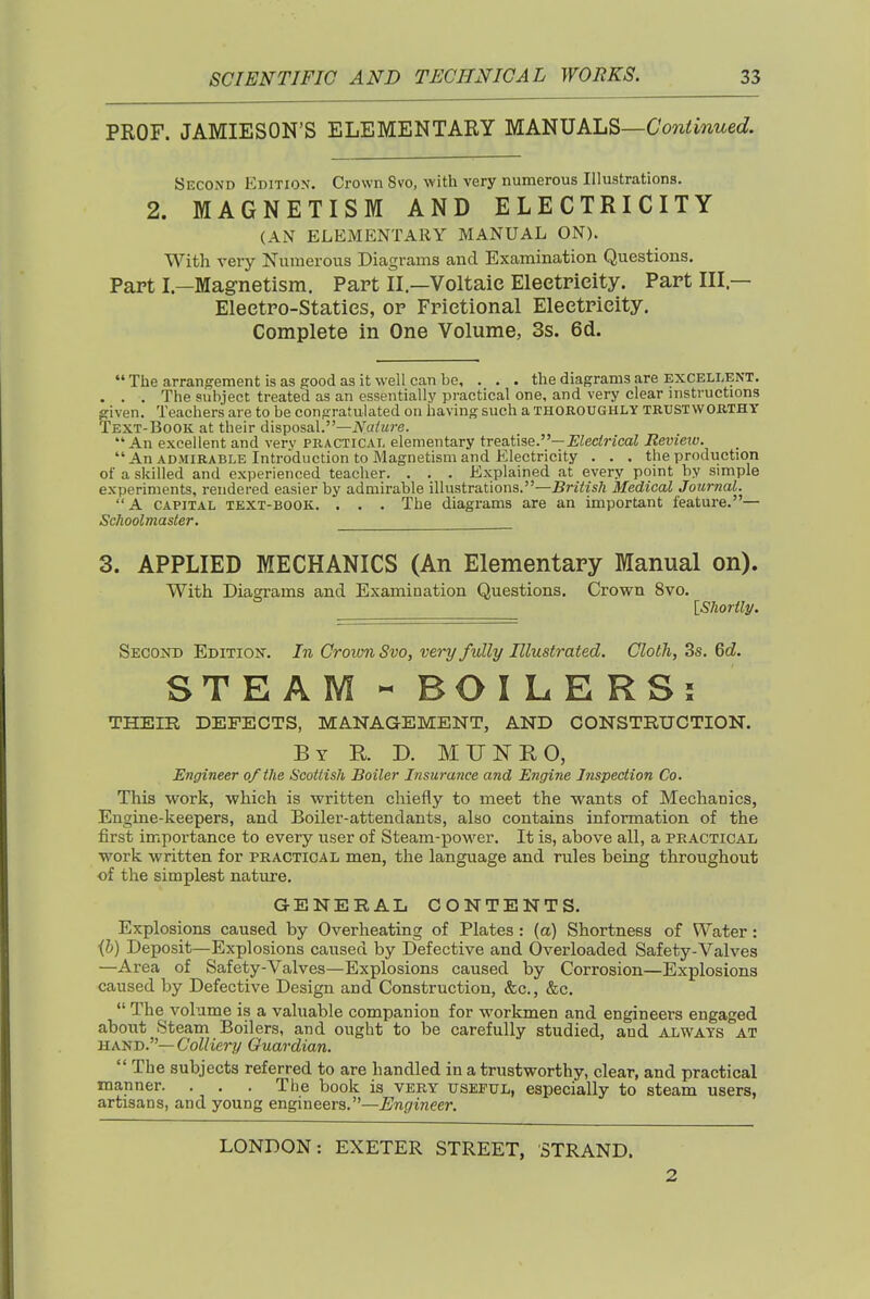 PROF. JAMIESON'S ELEMENTARY MANUALS—6W<mwecf. Second Edition. Crown 8vo, with very numerous Illustrations. 2. MAGNETISM AND ELECTRICITY (AN ELEMENTARY MANUAL ON). With very Numerous Diagrams and Examination Questions. Papt L—Magnetism, Part II.—Voltaic Electricity. Part III— Electro-Statics, or Frietional Electricity. Complete in One Volume, 3s. 6d.  The arrangement is as good as it well can be, . , . the diagrams are excellent. . . . The subject treated as an essentially practical one, and very clear instructions ffiven. Teachers are to be congratulated on having such a thoroughly trustwokthy Text-Book at their disposal.—A'a/zire.  An excellent and verv practical elementary treatise.—i^iecMcaJ Revieiv. An admirable Introduction to Magnetism and Electricity . . . the production of a skilled and experienced teacher. . . . Explained at every point by simple experiments, rendered easier by admirable illustrations.—British Medical Journal. A capital text-book. . . . The diagrams are an important feature.— Schoolmaster, 3. APPLIED MECHANICS (An Elementary Manual on). With Diagrams and Examination Questions. Crown 8vo. iShorily. Secoitd Edition. In Grown 8vo, very fully Illustrated. Cloth, 3s. 6c?. STEAM-BOILERS: THEIR DEFECTS, MANAGEMENT, AND CONSTRUCTION. By R D. MUNRO, Engineer of the Scottish Boiler Insurance and Engine Inspection Co. This work, which is written chiefly to meet the wants of Mechanics, Engine-keepers, and Boiler-attendants, also contains information of the first importance to every user of Steam-power. It is, above all, a practical work written for practical men, the language and rules being throughout of the simplest nature. GENERAL CONTENTS. Explosions caused by Overheating of Plates : (a) Shortness of Water: ih) Deposit—Explosions caused by Defective and Overloaded Safety-Valves —Area of Safety-Valves—Explosions caused by Corrosion—Explosions caused by Defective Design and Construction, &c., &c. The volume is a valuable companion for workmen and engineers engaged about Steam Boilers, and ought to be carefully studied, and always at UAISJ).—Colliery Guardian.  The subjects referred to are handled in a trustworthy, clear, and practical manner. . . . The book is very useful, especially to steam users, artisans, and young engineers.—Engineer. LONDON: EXETER STREET, STRAND. 2