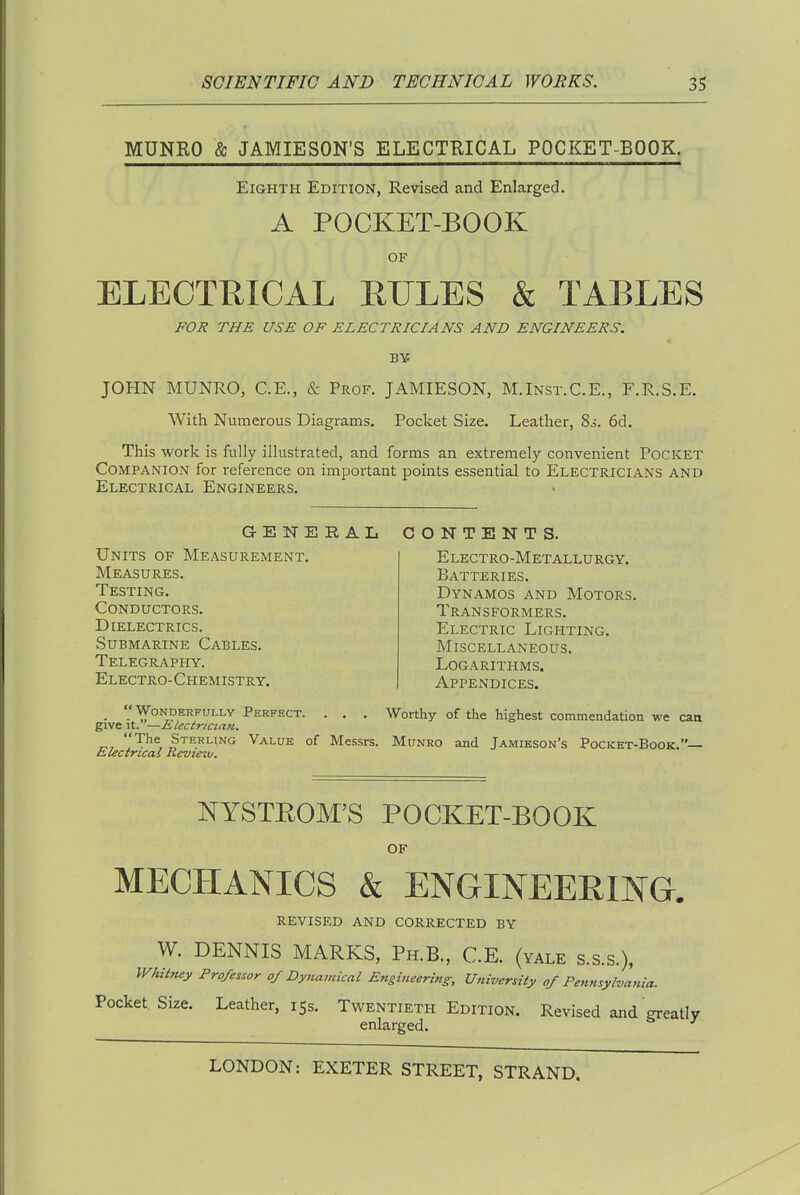 MUNRO & JAMIESON'S ELECTRICAL POCKET-BOOK. Eighth Edition, Revised and Enlarged. A POCKET-BOOK OF ELECTRICAL RULES & TABLES FOR THE USE OF ELECTRICIANS AND ENGINEERS. JOHN MUNRO, C.E., & Prof. JAMIESON, M.Inst.C.E., F.R.S.E. With Numerous Diagrams. Pocket Size. Leather, 80. 6d. This work is fully illustrated, and forms an extremely convenient Pocket Companion for reference on important points essential to Electricians and Electrical Engineers. GENERAL CONTENTS. Units of Measurement. Measures. Testing. Conductors. Dielectrics. Submarine Cables. Telegraphy. Electro-Chemistry. Electro-Metallurgy. Batteries. Dynamos and Motors. Transformers. Electric Lighting. Miscellaneous. Logarithms. Appendices. Worthy of the highest commendation we can Wonderfully Perfect. . . give it.—Electrician. ^, Sterling Value of Messrs. Munro and Jamieson's Pocket-Book.— iLiectricai Revtezv. NYSTROM'S POCKET-BOOK of MECHANICS & ENGINEERING. revised and corrected by W. DENNIS MARKS, Ph.B., C.E. (yale s.s.s.), Whitney Professor of Dynamical Engineering, Uni-versity of Pennsylvania. Pocket. Size. Leather, 15s. Twentieth Edition. Revised and greatly enlarged.