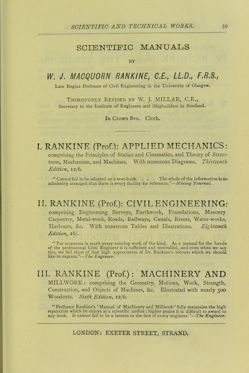 SCIENTIFIC MANUALS BY W. J. MACQUORN RANKINE, C.E., LLD., F.R.S., Late Regius Professor of Civil Engineering in the University of Glasgow. Thoroughly Revised by W. J. MILLAR, C.E., Secretary to the Institute of Engineers and Shipbuilders in Scotland. In Crown 8vo. Cloth. I. RANKINE (Prof.): APPLIED MECHANICS: comprising the Principles of Statics and Cinematics, and Theory of Struc- tures, Mechanism, and Machines. With numerous Diagrams. Thirteenth Edition, \2j6.  Cannot fail to be adopted as a text-book. . . . The whole of the information is so- admirably arranged that there is every facility for reference.—Mining Jourfial. II. RANKINE (Prof.): CIVIL ENGINEERING: comprising Engineering Surveys, Earthwork, Foundations, Masonry Carpentry, Metal-work, Roads, Railways, Canals, Rivers, Water-works, Harbours, &c. With numerous Tables and Illustrations. Eighteenth Edition, 16/.  Far surpasses in merit every existing work of the kind. As a manual for the hands of the professional Civil Engineer it is sufficient and unrivalled, and even when we say this, we fall short of that high appreciation of Dr. Rankine's labours which we should like to express.—T}ie Engineer. III. RANKINE (Prof.): MACHINERY AND MILLWORK: comprising the Geometry, Motions, Work, Strength, Construction, and Objects of Machines, &c. Illustrated with nearly 300 Woodcuts. Sixth Edition, 12/6. Professor Rankine's 'Manual of Machinery and Millwork' fully maintains the high reputation which he enjoys as a scientific author; higher praise it is difficult to award to any book. It cannot fail to be a lantern to the feet of every engineer.—The Engineer.