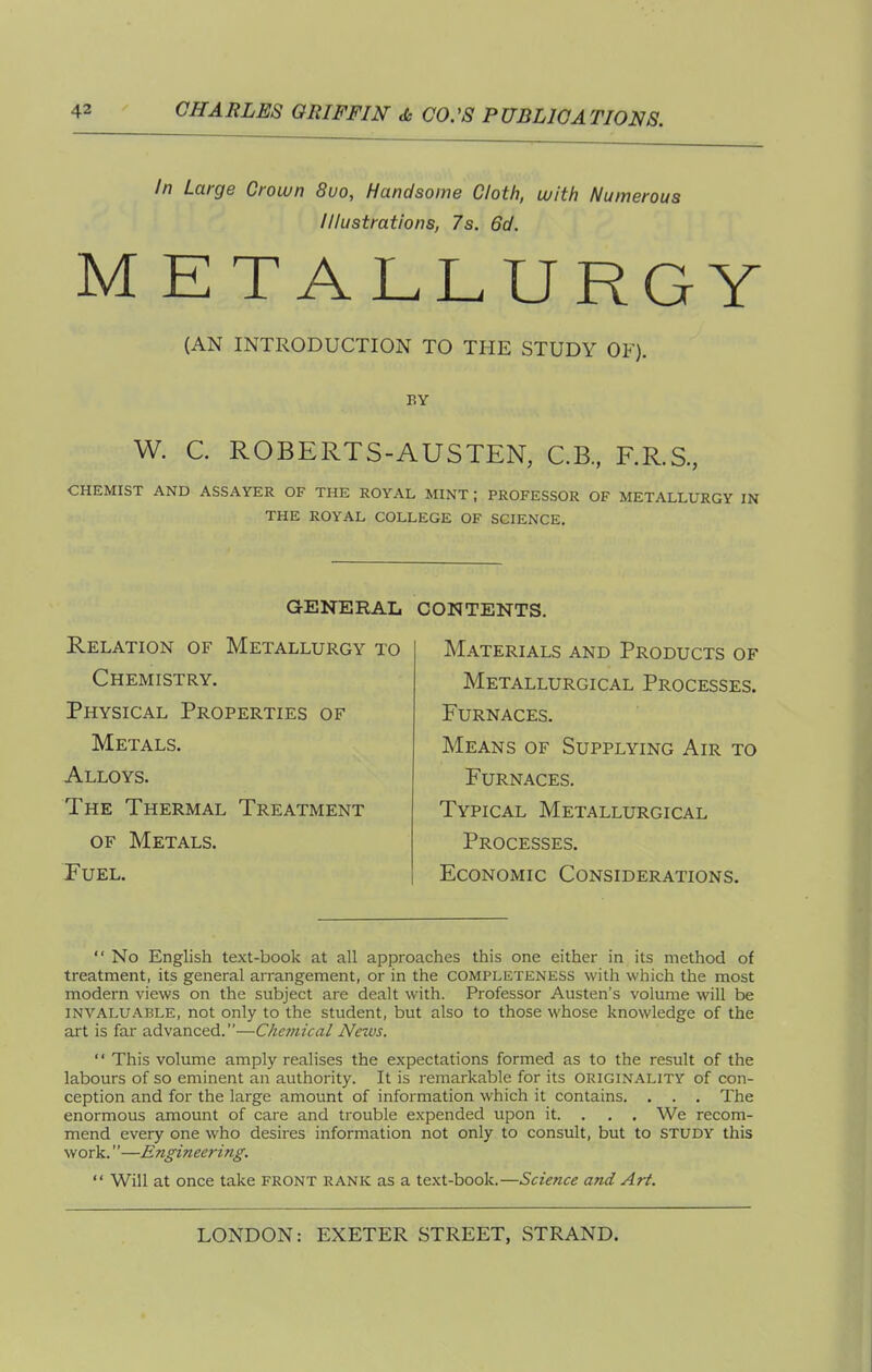 In Large Croivn 8uo, Handsome Cloth, with Numerous Illustrations, 7s. 6d. ME TALLURGY (AN INTRODUCTION TO THE STUDY OF). BY W. C. ROBERTS-AUSTEN, C.B., F.R.S., CHEMIST AND ASSAYER OF THE ROYAL MINT ; PROFESSOR OF METALLURGY IN THE ROYAL COLLEGE OF SCIENCE. GENERAL Relation of Metallurgy to Chemistry. Physical Properties of Metals. Alloys. The Thermal Treatment OF Metals. Fuel. contents. Materials and Products of Metallurgical Processes. Furnaces. Means of Supplying Air to Furnaces. Typical Metallurgical Processes, Economic Considerations.  No English text-book at all approaches this one either in its method of treatment, its general arrangement, or in the completeness with which the most modern views on the subject are dealt with. Professor Austen's volume will be INVALUABLE, not Only to the student, but also to those whose knowledge of the art is far advanced.—Clieinical News.  This volume amply realises the expectations formed as to the result of the labours of so eminent an authority. It is remarkable for its originality of con- ception and for the large amount of information which it contains. . . . The enormous amount of care and trouble expended upon it. . . . We recom- mend every one who desires information not only to consult, but to STUDY this work.''—Engineering.  Will at once take front rank as a text-book.—Science and Art.