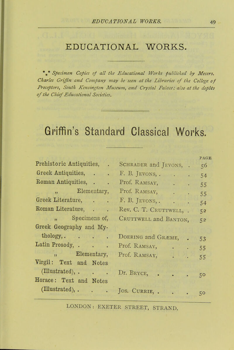 EDUCATIONAL WORKS. *•* specimen Copies of all the Educational Works published by Messrs. Charles Griffin and Company may be seen at the Libraries of the College of Preceptors, South Kensington Museum, and Crystal Palace; also at the depdis of the Chief Educational Societies. Griffin's Standard Classical Works. Prehistoric Antiquities, Greek Antiquities, Roman Antiquities, . „ Elementary- Greek Literature, Roman Literature, „ Specimens of, Greek Geography and My thology,. Latin Prosody, . „ Elementary, Virgil: Text and Notes (Illustrated), . Horace: Text and Notes (Illustrated), . ScHRADER and Jevons, F. B. Jevons, . Prof. Ramsay, Prof. Ramsay, F. B. Jevons, . Rev, C. T. Cruttwell, Cruttwell and Banton Doering and Gr^me, Prof Ramsay, Prof Ramsay, Dr. Bryce, Jos. Currie, . PAGE 56 54 55 55 54 52 5^ 53 55 55 50 50